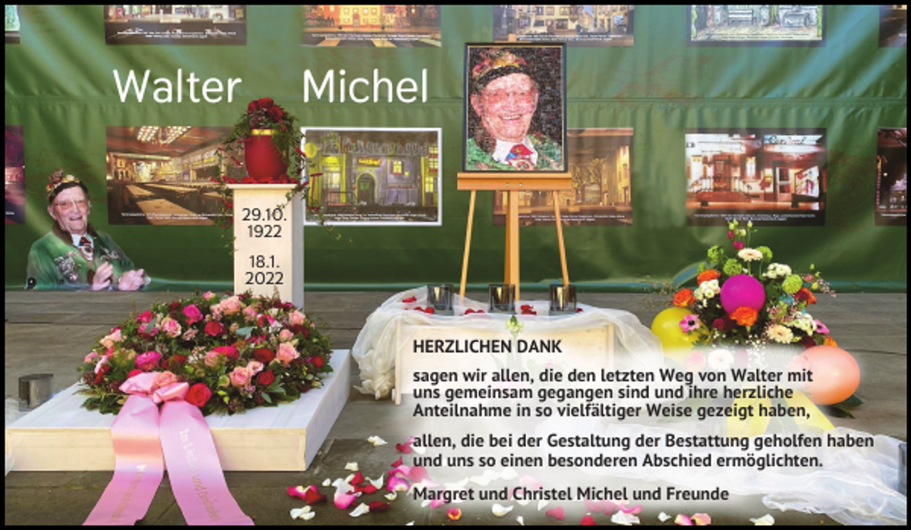 <p>Walter</p><p>Michel</p><p>29.10.<br />1922<br />18.1.<br />2022</p><p>HERZLICHEN DANK<br />sagen wir allen, die den letzten Weg von Walter mit<br />uns gemeinsam gegangen sind und ihre herzliche<br />Anteilnahme in so vielfältiger Weise gezeigt haben,<br />allen, die bei der Gestaltung der Bestattung geholfen haben<br />und uns so einen besonderen Abschied ermöglichten.<br />Margret und Christel Michel und Freunde</p>