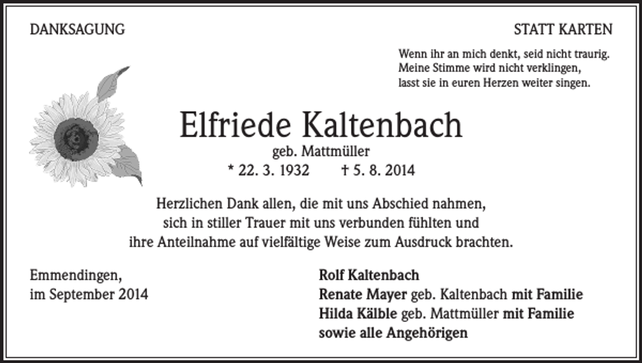 <p>DANKSAGUNG</p><p>STATT KARTEN</p><p>Wenn ihr an mich denkt, seid nicht traurig.<br />Meine Stimme wird nicht verklingen,<br />lasst sie in euren Herzen weiter singen.</p><p>Elfriede<br />Kaltenbach<br />geb. Mattmüller<br />* 22. 3. 1932 † 5. 8. 2014<br />Herzlichen Dank allen, die mit uns Abschied nahmen,<br />sich in stiller Trauer mit uns verbunden fühlten und<br />ihre Anteilnahme auf vielfältige Weise zum Ausdruck brachten.<br />Emmendingen,<br />im September 2014</p><p>Rolf Kaltenbach<br />Renate Mayer geb. Kaltenbach mit Familie<br />Hilda Kälble geb. Mattmüller mit Familie<br />sowie alle Angehörigen</p>