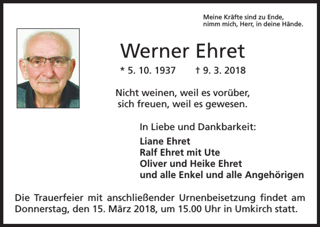 <p>Meine Kräfte sind zu Ende,<br />nimm mich, Herr, in deine Hände.</p><p>Werner Ehret<br />* 5. 10. 1937 † 9. 3. 2018<br />Nicht weinen, weil es vorüber,<br />sich freuen, weil es gewesen.<br />In Liebe und Dankbarkeit:<br />Liane Ehret<br />Ralf Ehret mit Ute<br />Oliver und Heike Ehret<br />und alle Enkel und alle Angehörigen<br />Die Trauerfeier mit anschließender Urnenbeisetzung findet am<br />Donnerstag, den 15. März 2018, um 15.00 Uhr in Umkirch statt.</p>