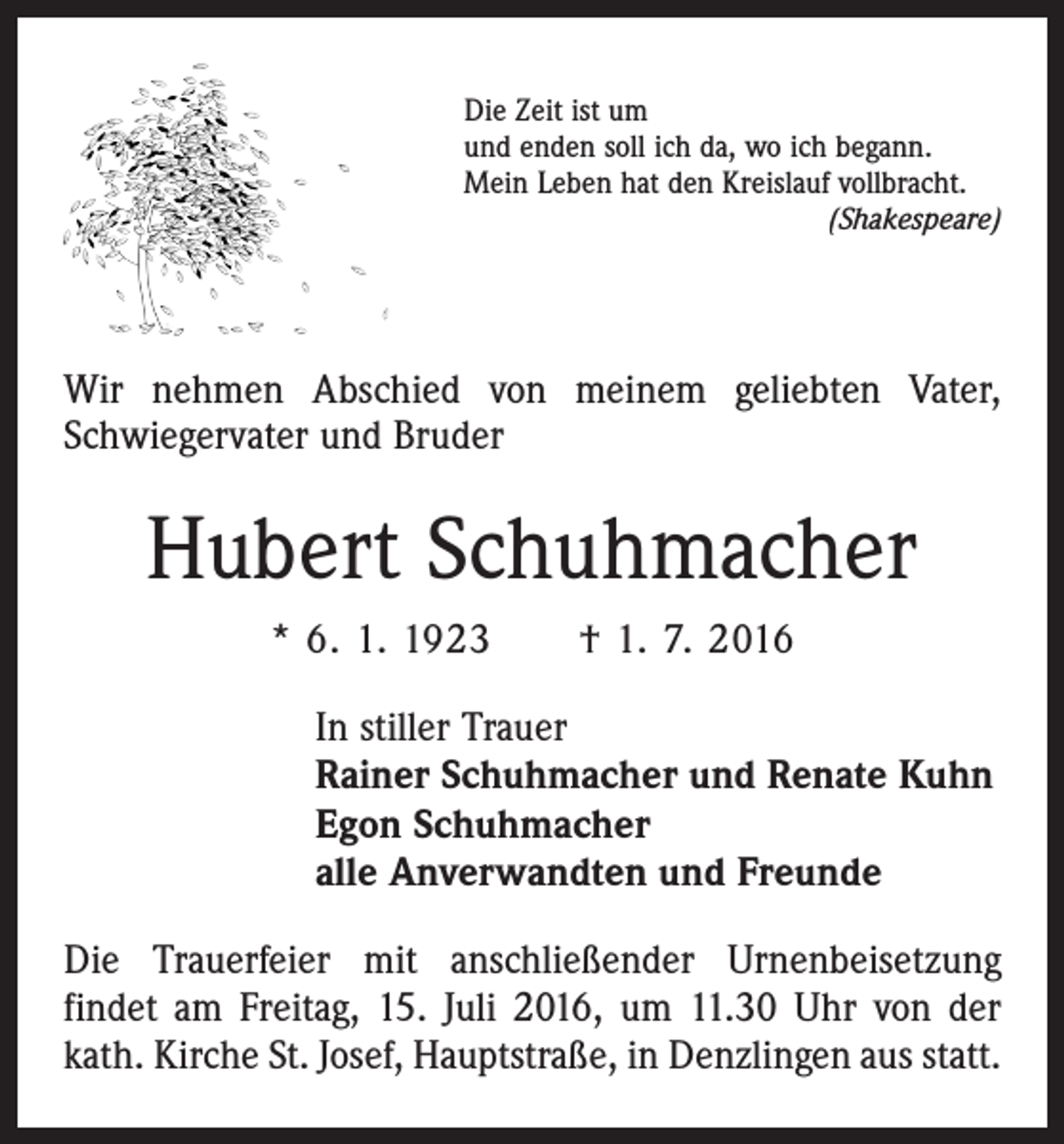 <p>Die Zeit ist um<br />und enden soll ich da, wo ich begann.<br />Mein Leben hat den Kreislauf vollbracht.</p><p>(Shakespeare)</p><p>Wir nehmen Abschied von meinem geliebten Vater,<br />Schwiegervater und Bruder</p><p>Hubert Schuhmacher<br />* 6. 1. 1923 † 1. 7. 2016<br />In stiller Trauer<br />Rainer Schuhmacher und Renate Kuhn<br />Egon Schuhmacher<br />alle Anverwandten und Freunde<br />Die Trauerfeier mit anschließender Urnenbeisetzung<br />­findet am Freitag, 15. Juli 2016, um 11.30 Uhr von der<br />kath. Kirche St. Josef, Hauptstraße, in Denzlingen aus statt.</p>
