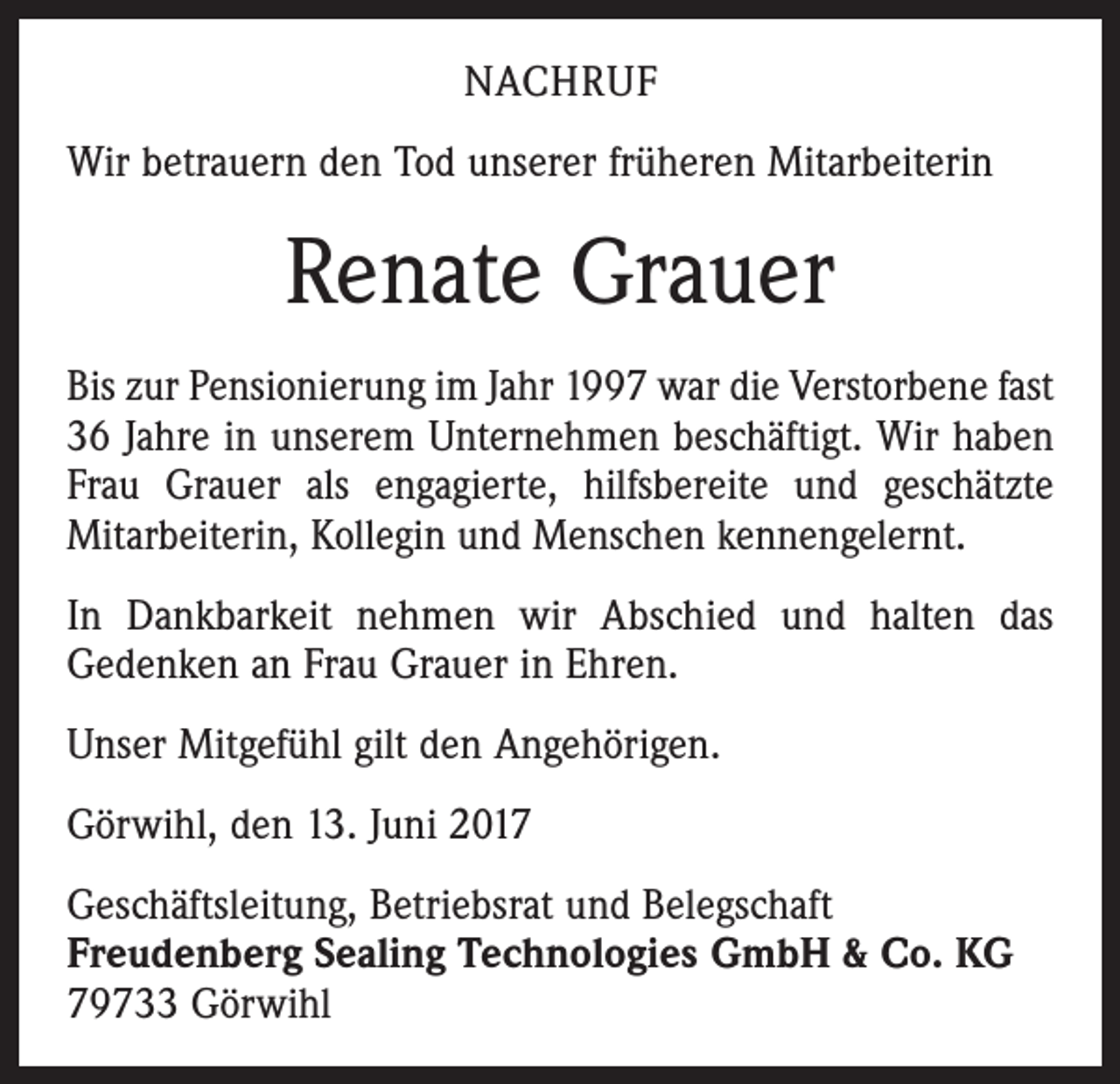 <p>NACHRUF<br />Wir betrauern den Tod unserer früheren Mitarbeiterin</p><p>Renate Grauer<br />Bis zur Pensionierung im Jahr 1997 war die Verstorbene fast<br />36 Jahre in unserem Unternehmen beschäftigt. Wir haben<br />Frau Grauer als engagierte, hilfsbereite und geschätzte<br />Mitarbeiterin, Kollegin und Menschen kennengelernt.<br />In Dankbarkeit nehmen wir Abschied und halten das<br />Gedenken an Frau Grauer in Ehren.<br />Unser Mitgefühl gilt den Angehörigen.<br />Görwihl, den 13. Juni 2017<br />Geschäftsleitung, Betriebsrat und Belegschaft<br />Freudenberg Sealing Technologies GmbH &amp; Co. KG<br />79733 Görwihl</p>