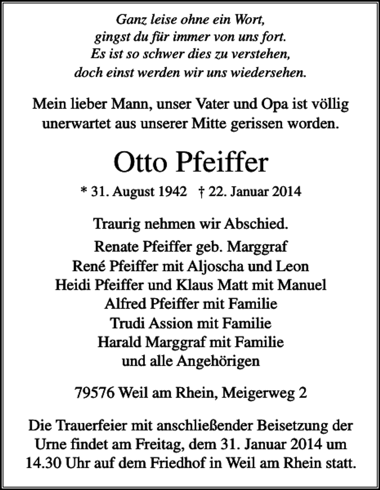 <p>Ganz leise ohne ein Wort,<br />gingst du für immer von uns fort.<br />Es ist so schwer dies zu verstehen,<br />doch einst werden wir uns wiedersehen.</p><p>Mein lieber Mann, unser Vater und Opa ist völlig<br />unerwartet aus unserer Mitte gerissen worden.</p><p>Otto Pfeiffer<br />* 31. August 1942 † 22. Januar 2014</p><p>Traurig nehmen wir Abschied.<br />Renate Pfeiffer geb. Marggraf<br />René Pfeiffer mit Aljoscha und Leon<br />Heidi Pfeiffer und Klaus Matt mit Manuel<br />Alfred Pfeiffer mit Familie<br />Trudi Assion mit Familie<br />Harald Marggraf mit Familie<br />und alle Angehörigen<br />79576 Weil am Rhein, Meigerweg 2<br />Die Trauerfeier mit anschließender Beisetzung der<br />Urne findet am Freitag, dem 31. Januar 2014 um<br />14.30 Uhr auf dem Friedhof in Weil am Rhein statt.</p>