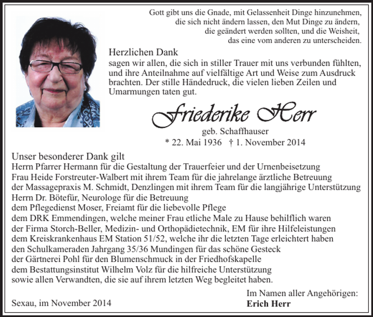 <p>Gott gibt uns die Gnade, mit Gelassenheit Dinge hinzunehmen,<br />die sich nicht ändern lassen, den Mut Dinge zu ändern,<br />die geändert werden sollten, und die Weisheit,<br />das eine vom anderen zu unterscheiden.</p><p>Herzlichen Dank</p><p>sagen wir allen, die sich in stiller Trauer mit uns verbunden fühlten,<br />und ihre Anteilnahme auf vielfältige Art und Weise zum Ausdruck<br />brachten. Der stille Händedruck, die vielen lieben Zeilen und<br />Umarmungen taten gut.</p><p>geb. Schaffhauser<br />* 22. Mai 1936 † 1. November 2014</p><p>Unser besonderer Dank gilt</p><p>Herrn Pfarrer Hermann für die Gestaltung der Trauerfeier und der Urnenbeisetzung<br />Frau Heide Forstreuter-Walbert mit ihrem Team für die jahrelange ärztliche Betreuung<br />der Massagepraxis M. Schmidt, Denzlingen mit ihrem Team für die langjährige Unterstützung<br />Herrn Dr. Bötefür, Neurologe für die Betreuung<br />dem Pflegedienst Moser, Freiamt für die liebevolle Pflege<br />dem DRK Emmendingen, welche meiner Frau etliche Male zu Hause behilflich waren<br />der Firma Storch-Beller, Medizin- und Orthopädietechnik, EM für ihre Hilfeleistungen<br />dem Kreiskrankenhaus EM Station 51/52, welche ihr die letzten Tage erleichtert haben<br />den Schulkameraden Jahrgang 35/36 Mundingen für das schöne Gesteck<br />der Gärtnerei Pohl für den Blumenschmuck in der Friedhofskapelle<br />dem Bestattungsinstitut Wilhelm Volz für die hilfreiche Unterstützung<br />sowie allen Verwandten, die sie auf ihrem letzten Weg begleitet haben.<br />Im Namen aller Angehörigen:<br />Sexau, im November 2014<br />Erich Herr</p>