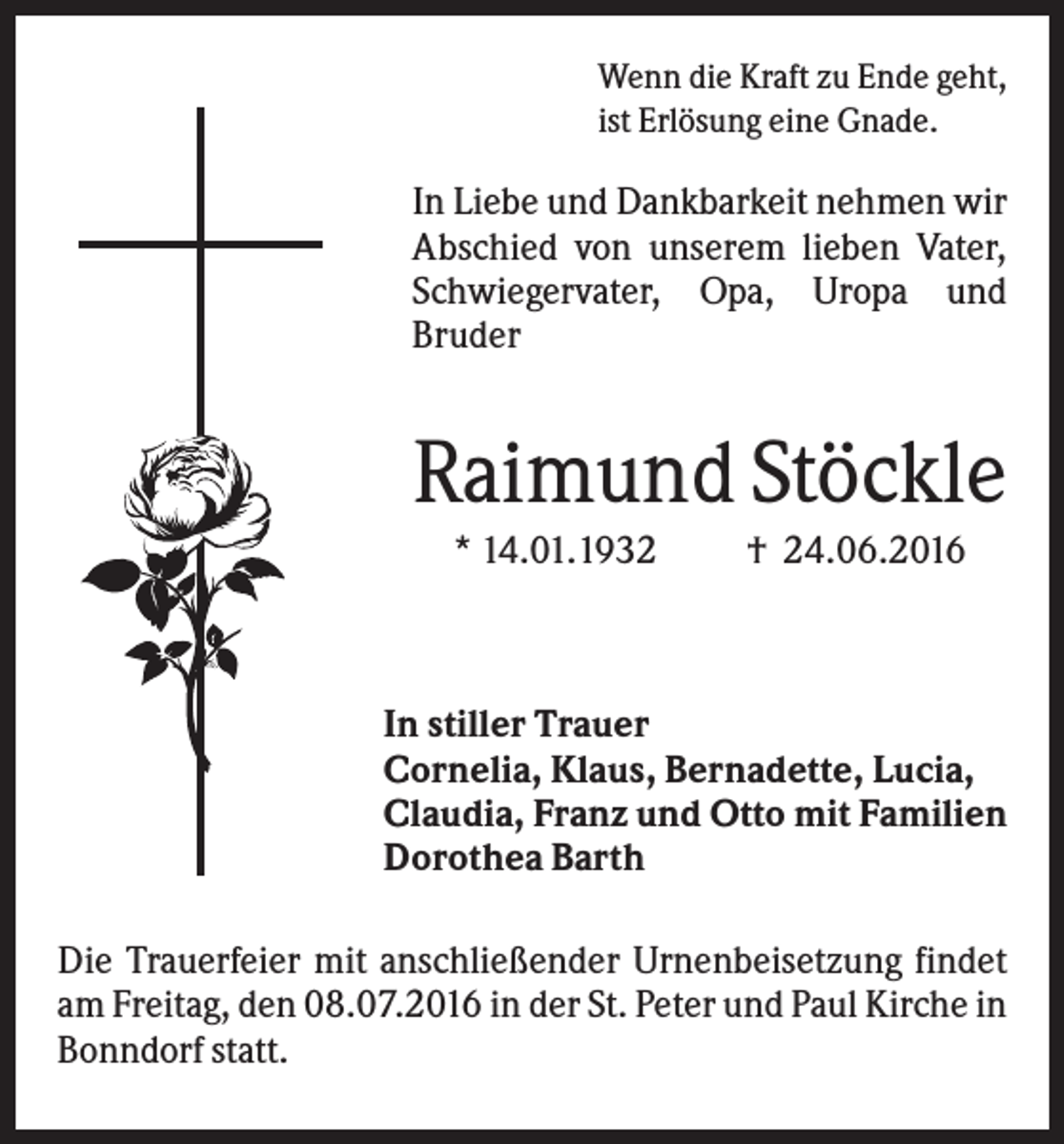 <p>Wenn die Kraft zu Ende geht,<br />ist Erlösung eine Gnade.</p><p>In Liebe und Dankbarkeit nehmen wir<br />Abschied von unserem lieben Vater,<br />Schwiegervater, Opa, Uropa und<br />Bruder</p><p>Raimund Stöckle<br />* 14.01.1932</p><p>† 24.06.2016</p><p>In stiller Trauer<br />Cornelia, Klaus, Bernadette, Lucia,<br />Claudia, Franz und Otto mit Familien<br />Dorothea Barth<br />Die Trauerfeier mit anschließender Urnenbeisetzung findet<br />am Freitag, den 08.07.2016 in der St. Peter und Paul Kirche in<br />Bonndorf statt.</p>