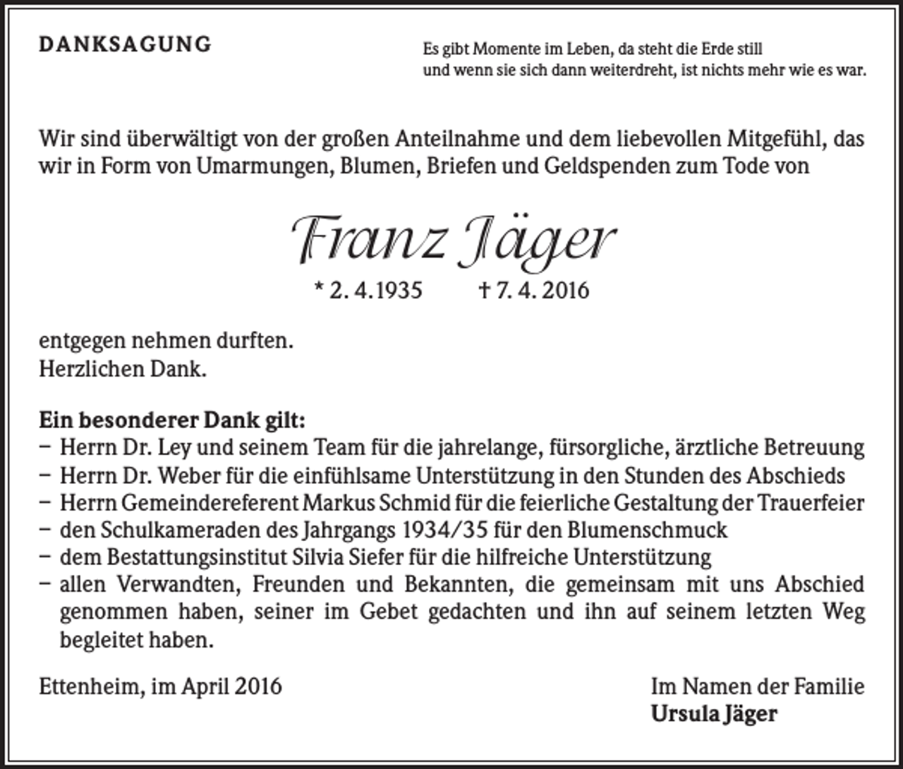 <p>DANKS AG UNG</p><p>Es gibt Momente im Leben, da steht die Erde still<br />und wenn sie sich dann weiterdreht, ist nichts mehr wie es war.</p><p>Wir sind überwältigt von der großen Anteilnahme und dem liebevollen Mitgefühl, das<br />wir in Form von Umarmungen, Blumen, Briefen und Geldspenden zum Tode von</p><p>Franz Jäger<br />* 2. 4.1935</p><p>† 7. 4. 2016</p><p>entgegen nehmen durften.<br />Herzlichen Dank.<br />Ein besonderer Dank gilt:<br />– Herrn Dr. Ley und seinem Team für die jahrelange, fürsorgliche, ärztliche Betreuung<br />– Herrn Dr. Weber für die einfühlsame Unterstützung in den Stunden des Abschieds<br />– Herrn Gemeindereferent Markus Schmid für die feierliche Gestaltung der Trauerfeier<br />– den Schulkameraden des Jahrgangs 1934/35 für den Blumenschmuck<br />– dem Bestattungsinstitut Silvia Siefer für die hilfreiche Unterstützung<br />– allen Verwandten, Freunden und Bekannten, die gemeinsam mit uns Abschied<br />genommen haben, seiner im Gebet gedachten und ihn auf seinem letzten Weg<br />begleitet haben.<br />Ettenheim, im April 2016</p><p>Im Namen der Familie<br />Ursula Jäger</p>