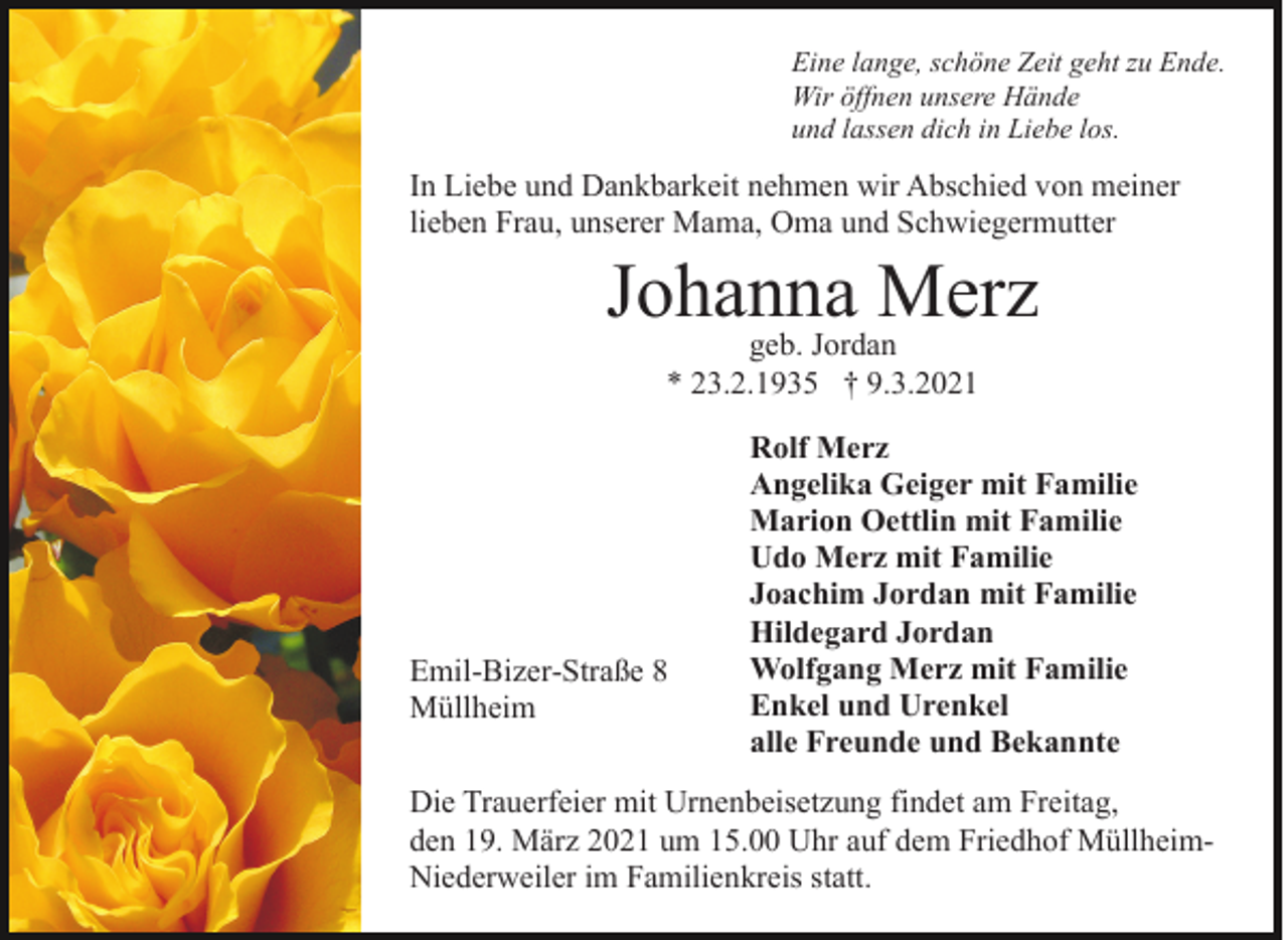 <p>Eine lange, schöne Zeit geht zu Ende.<br />Wir öffnen unsere Hände<br />und lassen dich in Liebe los.</p><p>In Liebe und Dankbarkeit nehmen wir Abschied von meiner<br />lieben Frau, unserer Mama, Oma und Schwiegermutter</p><p>Johanna<br />Merz<br />geb. Jordan<br />* 23.2.1935 † 9.3.2021</p><p>Emil-Bizer-Straße 8<br />Müllheim</p><p>Rolf Merz<br />Angelika Geiger mit Familie<br />Marion Oettlin mit Familie<br />Udo Merz mit Familie<br />Joachim Jordan mit Familie<br />Hildegard Jordan<br />Wolfgang Merz mit Familie<br />Enkel und Urenkel<br />alle Freunde und Bekannte</p><p>Die Trauerfeier mit Urnenbeisetzung findet am Freitag,<br />den 19. März 2021 um 15.00 Uhr auf dem Friedhof MüllheimNiederweiler im Familienkreis statt.</p>