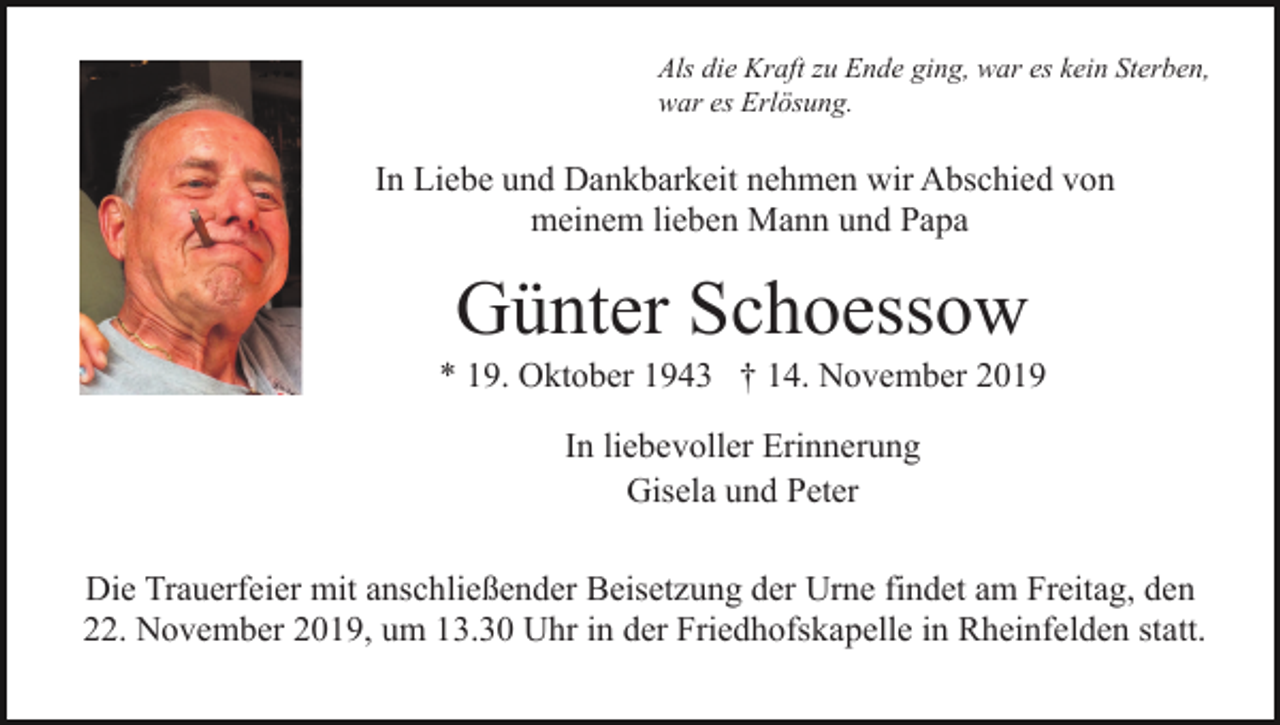 <p>Als die Kraft zu Ende ging, war es kein Sterben,<br />war es Erlösung.</p><p>In Liebe und Dankbarkeit nehmen wir Abschied von<br />meinem lieben Mann und Papa</p><p>Günter Schoessow<br />* 19. Oktober 1943 † 14. November 2019<br />In liebevoller Erinnerung<br />Gisela und Peter<br />Die Trauerfeier mit anschließender Beisetzung der Urne findet am Freitag, den<br />22. November 2019, um 13.30 Uhr in der Friedhofskapelle in Rheinfelden statt.</p>