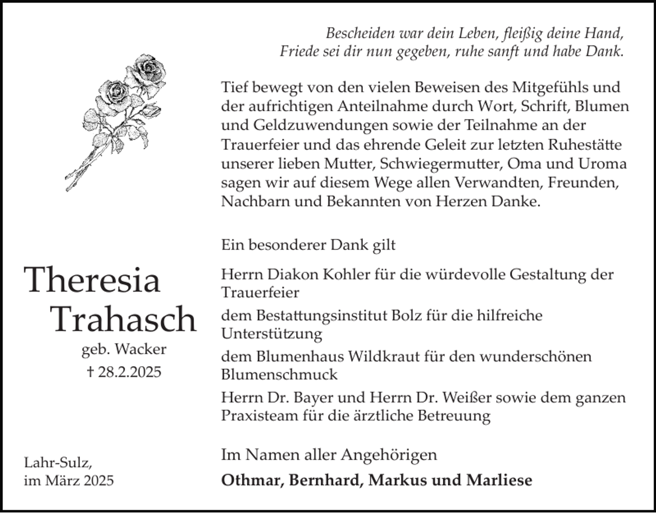 <p>Bescheiden war dein Leben, ﬂeißig deine Hand,<br />Friede sei dir nun gegeben, ruhe sanft und habe Dank.<br />Tief bewegt von den vielen Beweisen des Mitgefühls und<br />der aufrichtigen Anteilnahme durch Wort, Schrift, Blumen<br />und Geldzuwendungen sowie der Teilnahme an der<br />Trauerfeier und das ehrende Geleit zur le�ten Ruhestä�e<br />unserer lieben Mu�er, Schwiegermu�er, Oma und Uroma<br />sagen wir auf diesem Wege allen Verwandten, Freunden,<br />Nachbarn und Bekannten von Herzen Danke.</p><p>Theresia<br />Trahasch<br />geb. Wacker<br />† 28.2.2025</p><p>Lahr­Sulz,<br />im März 2025</p><p>Ein besonderer Dank gilt<br />Herrn Diakon Kohler für die würdevolle Gestaltung der<br />Trauerfeier<br />dem Besta�ungsinstitut Bolz für die hilfreiche<br />Unterstü�ung<br />dem Blumenhaus Wildkraut für den wunderschönen<br />Blumenschmuck<br />Herrn Dr. Bayer und Herrn Dr. Weißer sowie dem ganzen<br />Praxisteam für die ärztliche Betreuung</p><p>Im Namen aller Angehörigen<br />Othmar, Bernhard, Markus und Marliese</p>