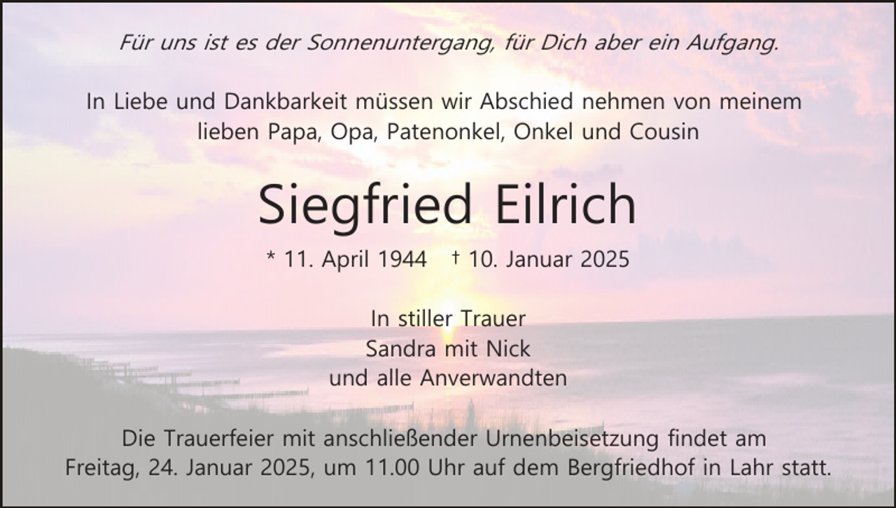 <p>Für uns ist es der Sonnenuntergang, für Dich aber ein Aufgang.<br />In Liebe und Dankbarkeit müssen wir Abschied nehmen von meinem<br />lieben Papa, Opa, Patenonkel, Onkel und Cousin</p><p>Siegfried Eilrich<br />* 11. April 1944</p><p>† 10. Januar 2025</p><p>In stiller Trauer<br />Sandra mit Nick<br />und alle Anverwandten<br />Die Trauerfeier mit anschließender Urnenbeisetzung findet am<br />Freitag, 24. Januar 2025, um 11.00 Uhr auf dem Bergfriedhof in Lahr statt.</p>