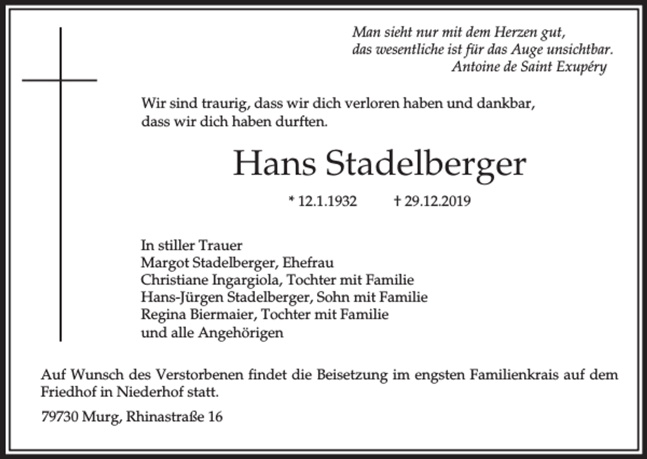 <p>Man sieht nur mit dem Herzen gut,<br />das wesentliche ist für das Auge unsichtbar.<br />Antoine de Saint Exupéry<br />Wir sind traurig, dass wir dich verloren haben und dankbar,<br />dass wir dich haben durften.</p><p>Hans Stadelberger<br />* 12.1.1932</p><p>† 29.12.2019</p><p>In stiller Trauer<br />Margot Stadelberger, Ehefrau<br />Christiane Ingargiola, Tochter mit Familie<br />Hans-Jürgen Stadelberger, Sohn mit Familie<br />Regina Biermaier, Tochter mit Familie<br />und alle Angehörigen<br />Auf Wunsch des Verstorbenen findet die Beisetzung im engsten Familienkrais auf dem<br />Friedhof in Niederhof statt.<br />79730 Murg, Rhinastraße 16</p>