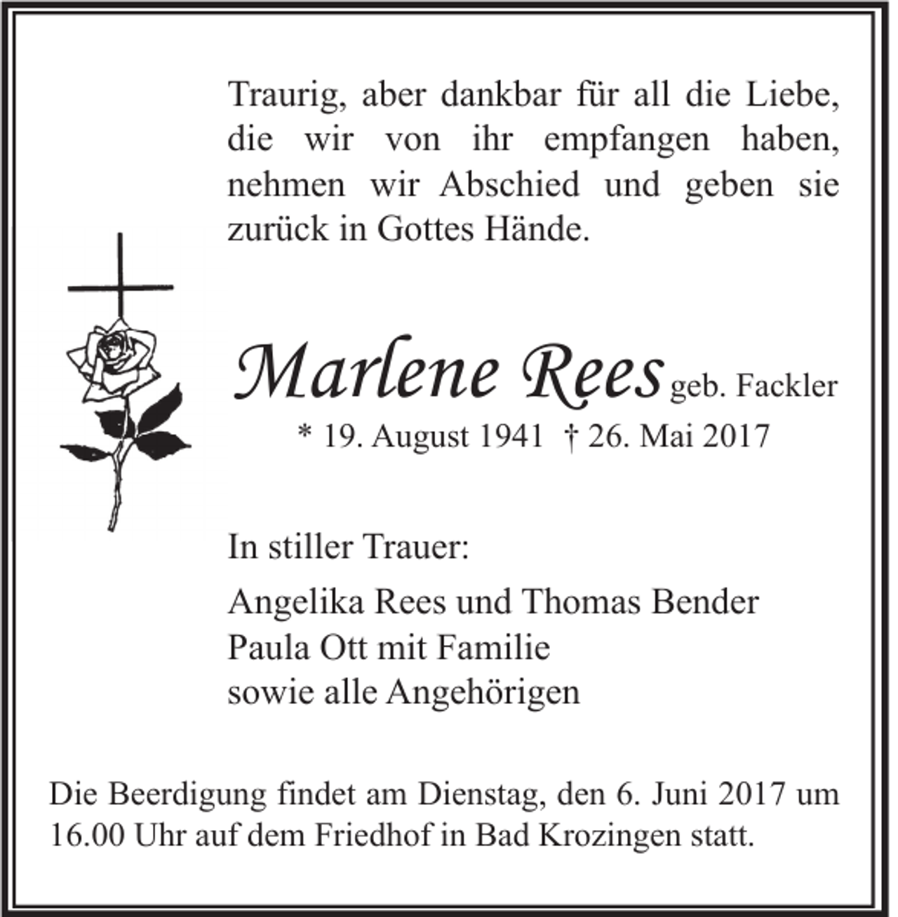 <p>Tr a uri g, aaber<br />Traurig,<br />b er ddankbar<br />a n k b ar ffür<br />ür all<br />all didie<br />e Li<br />Liebe,<br />e b e,<br />di<br />e wir<br />wir vvon<br />o n iihr<br />hr eempfangen<br />m pf a n g e n hhaben,<br />a b e n,<br />die<br />nnehmen<br />e h m e n wir<br />wir Abschied<br />A bs c hi e d uund<br />n d ggeben<br />e b e n sisie<br />e<br />zzurück<br />ur ü c k iinn Gottes<br />G ott es Hände.<br />H ä n d e.</p><p>MMarlene<br />arle ne Ree<br />Reess</p><p>ggeb.<br />e b. Fackler<br />F a c kl er<br />** 119.<br />9. August<br />A u g ust 11941<br />9 4 1 †† 226.<br />6. Mai<br />M ai 22</p><p>I n stiller<br />In<br />still er Trauer:<br />Tr a u er:<br />AAngelika<br />n g eli k a RRees<br />e es uund<br />n d TThomas<br />h o m as BBender<br />e n d er<br />PPaula<br />a ul a Ott<br />Ott mit<br />mit FFamilie<br />a mili e<br />ssowie<br />o wi e alle<br />all e Angehörigen<br />A n g e h öri g e n<br />Di e BBeerdigung<br />Die<br />e er di g u n g fifindet<br />n d et aam<br />m Di<br />Dienstag,<br />e nst a g, dden<br />e n 6.6.J Juni<br />u ni 22017<br />0 1 7 uum<br />m<br />116.00<br />6. Uhr<br />U hr aauf<br />uf ddem<br />e m Friedhof<br />Fri e d h of iin<br />n Bad<br />B a d Krozingen<br />Kr o zi n g e n ststatt.<br />att.</p>