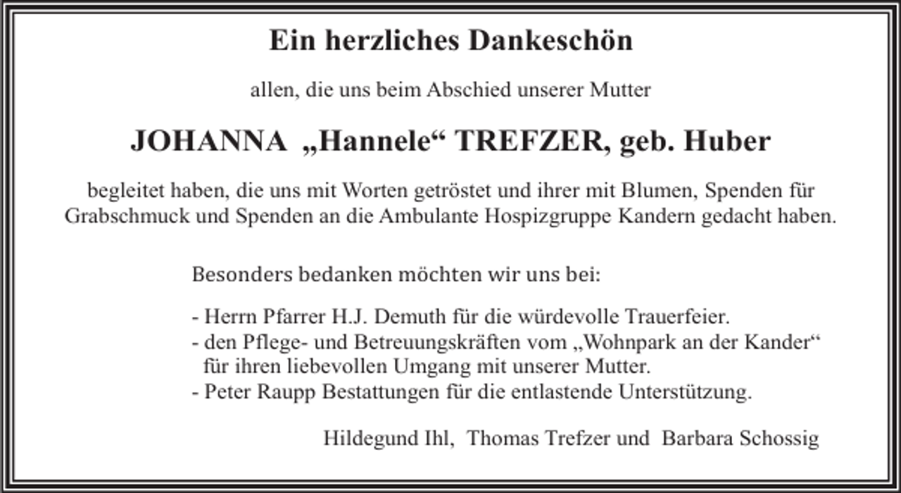 <p>Ein herzliches Dankeschön<br />allen, die uns beim Abschied unserer Mutter</p><p>JOHANNA „Hannele“ TREFZER, geb. Huber<br />begleitet haben, die uns mit Worten getröstet und ihrer mit Blumen, Spenden für<br />Grabschmuck und Spenden an die Ambulante Hospizgruppe Kandern gedacht haben.<br />Besonders bedanken möchten wir uns bei:</p><p>- Herrn Pfarrer H.J. Demuth für die würdevolle Trauerfeier.<br />- den Pflege- und Betreuungskräften vom „Wohnpark an der Kander“<br />für ihren liebevollen Umgang mit unserer Mutter.<br />- Peter Raupp Bestattungen für die entlastende Unterstützung.<br />Hildegund Ihl, Thomas Trefzer und Barbara Schossig</p>
