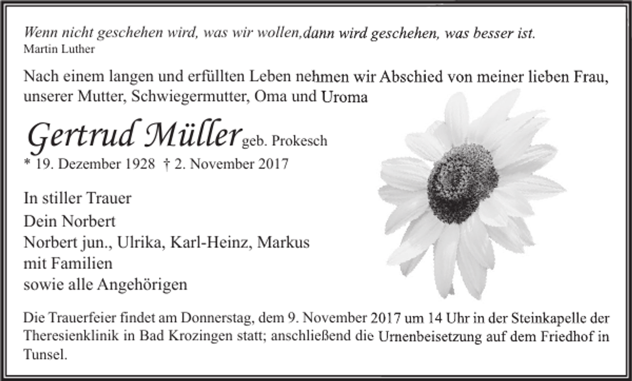 <p>Wenn<br />We<br />n n ninicht<br />c ht g geschehen<br />es c h e h e n wir<br />wird,<br />d, wwas<br />as wir<br />wir wwollen,dann<br />oll e n, d a n n wir<br />wird<br />d g geschehen,<br />es c h e h e n, wwas<br />as b besser<br />ess er ist.<br />ist.<br />MMartin<br />arti n LLuther<br />ut h er</p><p>NNach<br />a c h eieinem<br />n e m l alangen<br />n g e n uund<br />n d erf<br />erfüllten<br />üllt e n LLeben<br />e b e n nnehmen<br />e h m e n wir<br />wir AAbschied<br />bs c hi e d vvon<br />o n meiner<br />m ei n er lilieben<br />e b e n FrFrau,<br />a u,<br />uunserer<br />ns er er Mutter,<br />M utt er, Schwiegermutter,<br />S c h wi e g er m utt er, Oma<br />O m a uund<br />n d Uroma<br />Ur o m a</p><p>Gertrud<br />Gertr<br />u d Müller<br />M üller</p><p>ggeb.<br />e b. Prokesch<br />Pr o k es c h</p><p>9. Dezember<br />D e z e m b er 11928<br />9 2 8 †† 2.<br />N o v e m b er 22<br />** 119.<br />2. November</p><p>I n stiller<br />In<br />still er Trauer<br />Tr a u er<br />DDein<br />ei n NNorbert<br />or b ert<br />Ulrika,<br />NNorbert<br />or b ert j jun.,<br />u n., Ulri<br />k a, KKarl-Heinz,<br />arl- H ei n z, Markus<br />M ar k us<br />mit<br />a mili e n<br />mitFFamilien<br />ssowie<br />o wi e alle<br />all e Angehörigen<br />A n g e h öri g e n<br />Die<br />Di<br />e TrTrauerfeier<br />a u erf ei er fifindet<br />n d et aam<br />m DDonnerstag,<br />o n n erst a g, ddem<br />e m 9.9. NNovember<br />o v e m b er 22017<br />0 1 7 uum<br />m 11 UUhr<br />hr i in<br />n dder<br />er StSteinkapelle<br />ei n k a p ell e dder<br />er<br />TTheresienklinik<br />h er esi e n kli ni k i in<br />n Bad<br />B a d Krozingen<br />Kr o zi n g e n ststatt;<br />att; aanschließend<br />ns c hli e ß e n d didie<br />e Urnenbeisetzung<br />Ur n e n b eis et z u n g aauf<br />uf ddem<br />e m Fri<br />Friedhof<br />e d h of i in<br />n<br />TTunsel.<br />u ns el.</p>