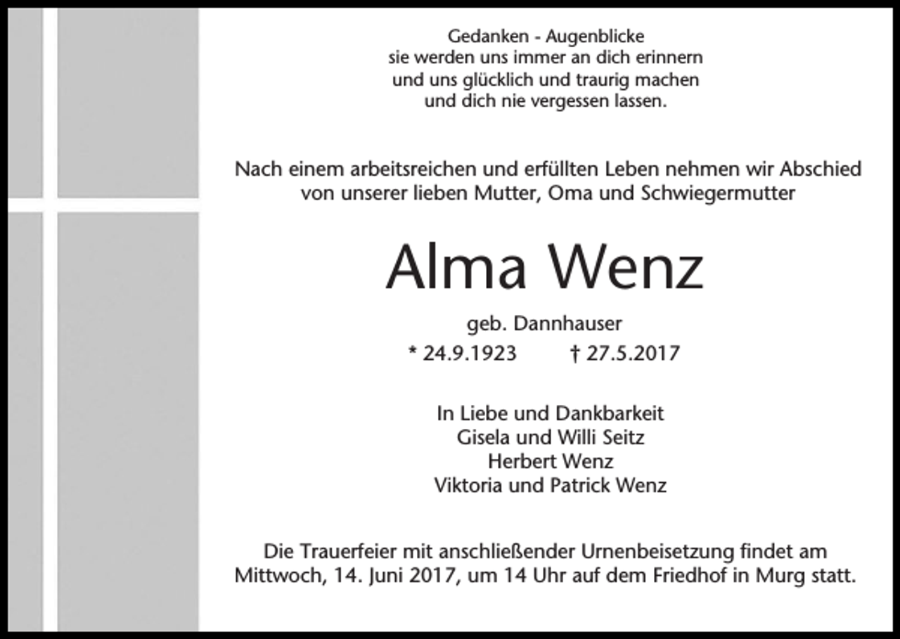 <p>Gedanken - Augenblicke<br />sie werden uns immer an dich erinnern<br />und uns glücklich und traurig machen<br />und dich nie vergessen lassen.</p><p>Nach einem arbeitsreichen und erfüllten Leben nehmen wir Abschied<br />von unserer lieben Mutter, Oma und Schwiegermutter</p><p>Alma Wenz<br />geb. Dannhauser<br />* 24.9.1923<br />† 27.5.2017<br />In Liebe und Dankbarkeit<br />Gisela und Willi Seitz<br />Herbert Wenz<br />Viktoria und Patrick Wenz<br />Die Trauerfeier mit anschließender Urnenbeisetzung findet am<br />Mittwoch, 14. Juni 2017, um 14 Uhr auf dem Friedhof in Murg statt.</p>