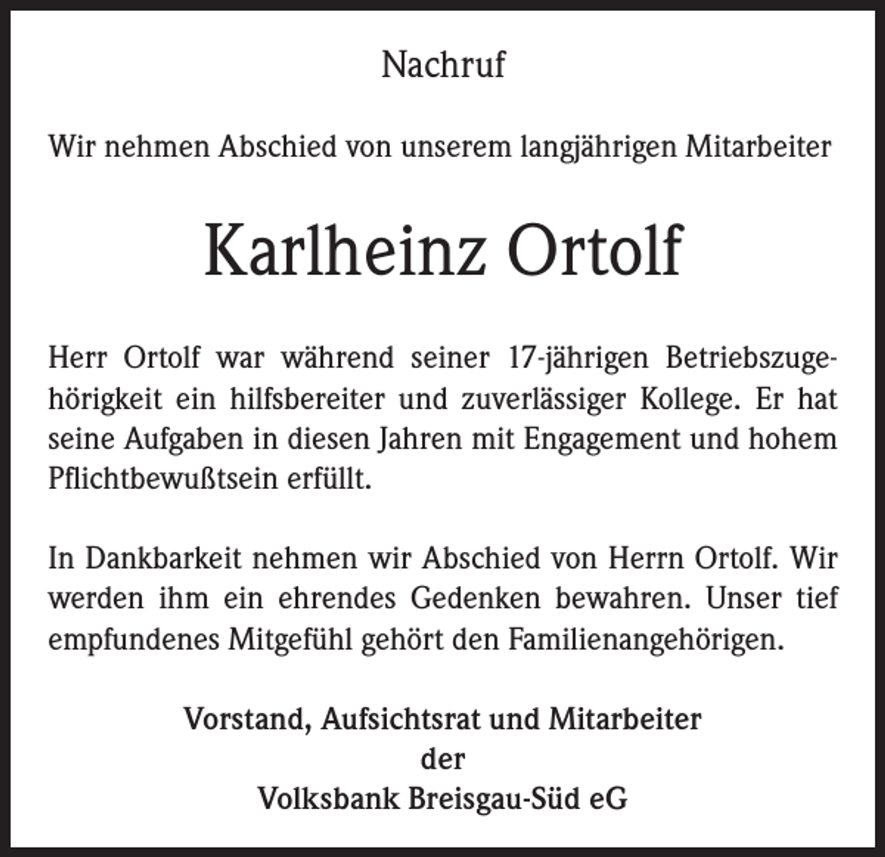 <p>Nachruf<br />Wir nehmen Abschied von unserem langjährigen Mitarbeiter</p><p>Karlheinz Ortolf<br />Herr Ortolf war während seiner 17-jährigen Betriebszugehörigkeit ein hilfsbereiter und zuverlässiger Kollege. Er hat<br />seine Aufgaben in diesen Jahren mit Engagement und hohem<br />Pflichtbewußtsein erfüllt.<br />In Dankbarkeit nehmen wir Abschied von Herrn Ortolf. Wir<br />werden ihm ein ehrendes Gedenken bewahren. Unser tief<br />empfundenes Mitgefühl gehört den Familienangehörigen.<br />Vorstand, Aufsichtsrat und Mitarbeiter<br />der<br />Volksbank Breisgau-Süd eG</p>