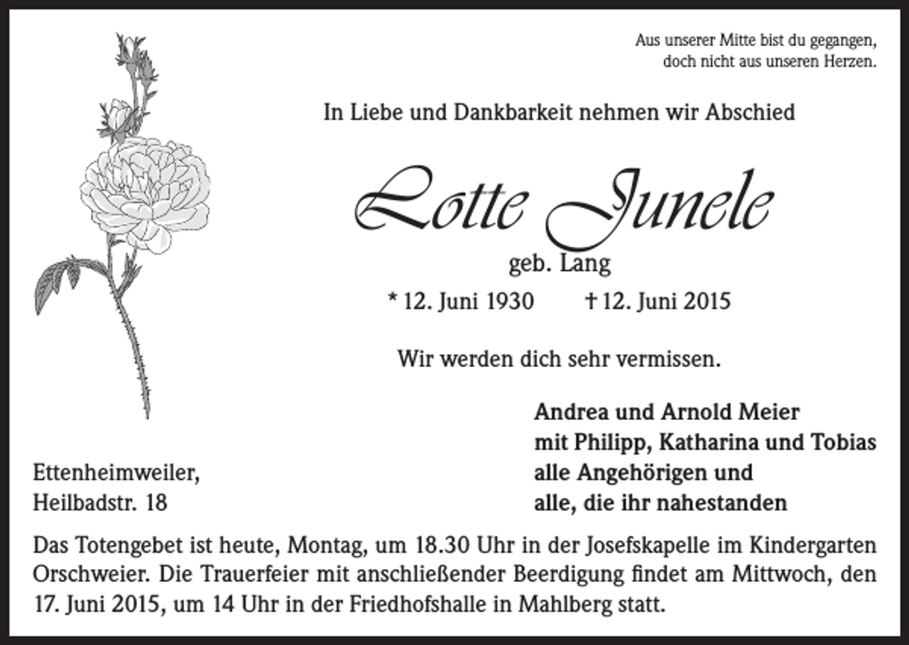 <p>Aus unserer Mitte bist du gegangen,<br />doch nicht aus unseren Herzen.</p><p>In Liebe und Dankbarkeit nehmen wir Abschied</p><p>Lotte Junele<br />geb. Lang</p><p>* 12. Juni 1930</p><p>† 12. Juni 2015</p><p>Wir werden dich sehr vermissen.</p><p>Ettenheimweiler,<br />Heilbadstr. 18</p><p>Andrea und Arnold Meier<br />mit Philipp, Katharina und Tobias<br />alle Angehörigen und<br />alle, die ihr nahestanden</p><p>Das Totengebet ist heute, Montag, um 18.30 Uhr in der Josefskapelle im Kindergarten<br />Orschweier. Die Trauerfeier mit anschließender Beerdigung findet am Mittwoch, den<br />17. Juni 2015, um 14 Uhr in der Friedhofshalle in Mahlberg statt.</p>