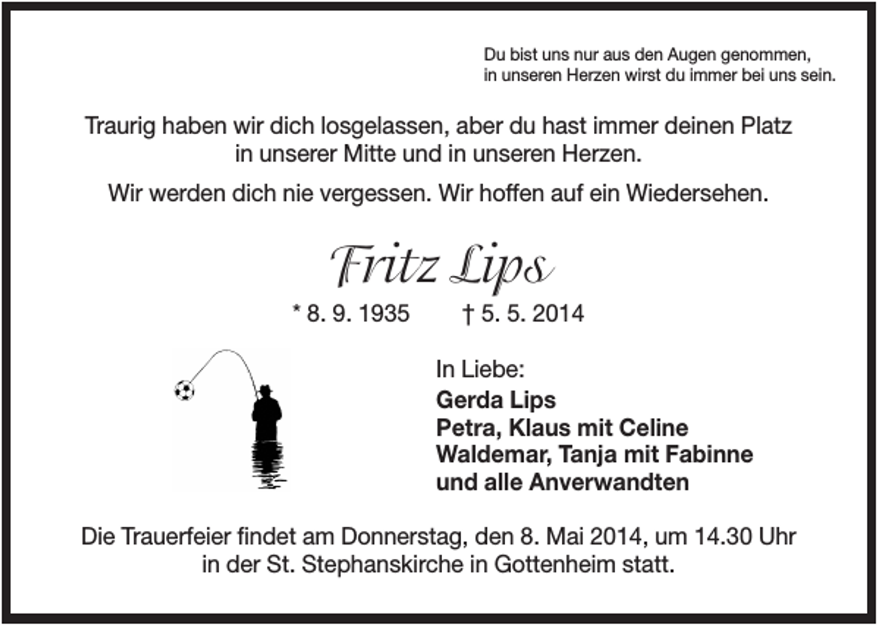 <p>Du bist uns nur aus den Augen genommen,<br />in unseren Herzen wirst du immer bei uns sein.</p><p>Traurig haben wir dich losgelassen, aber du hast immer deinen Platz<br />in unserer Mitte und in unseren Herzen.<br />Wir werden dich nie vergessen. Wir hoffen auf ein Wiedersehen.</p><p>Fritz Lips<br />* 8. 9. 1935</p><p>† 5. 5. 2014<br />In Liebe:<br />Gerda Lips<br />Petra, Klaus mit Celine<br />Waldemar, Tanja mit Fabinne<br />und alle Anverwandten</p><p>Die Trauerfeier findet am Donnerstag, den 8. Mai 2014, um 14.30 Uhr<br />in der St. Stephanskirche in Gottenheim statt.</p>
