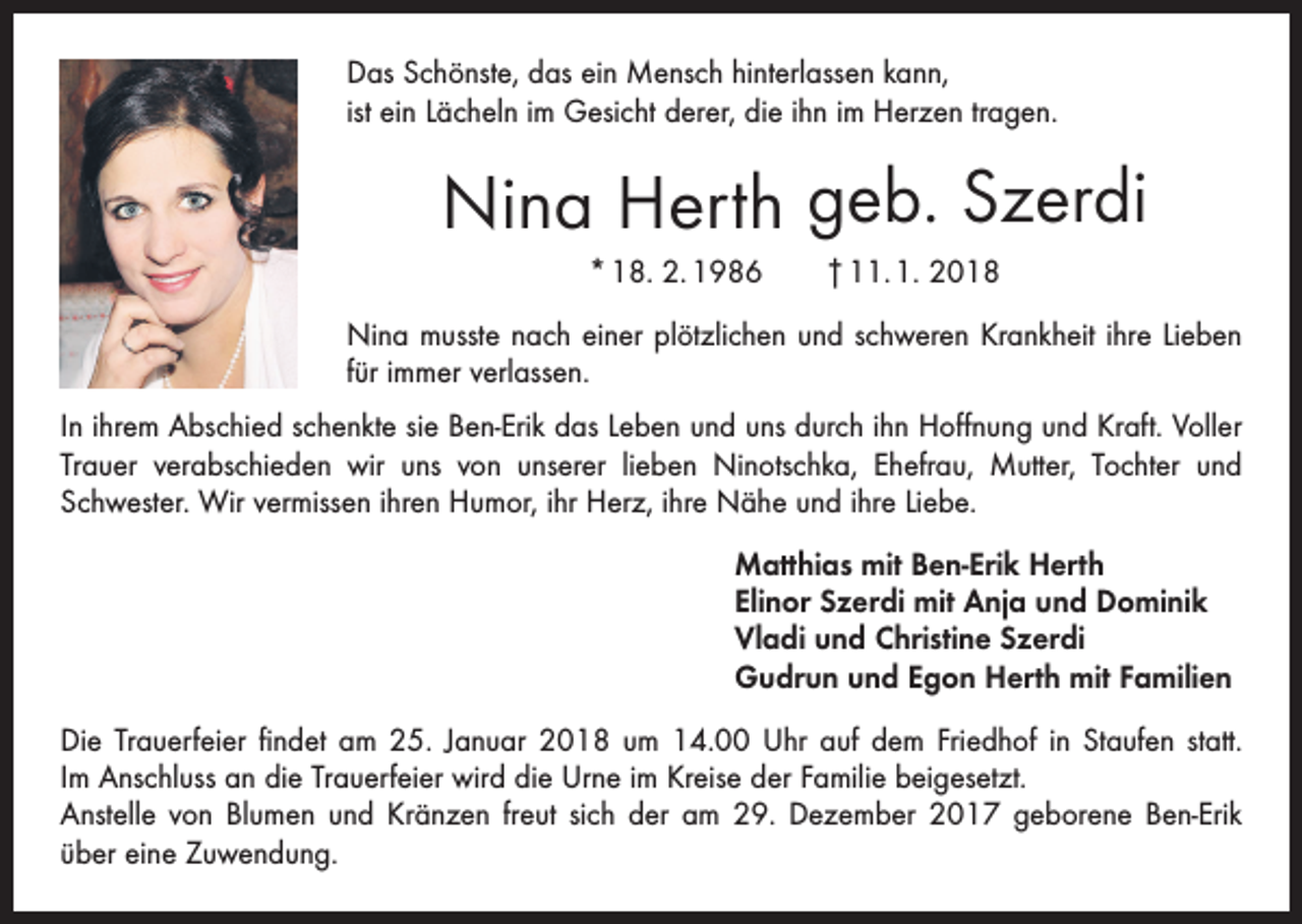 <p>Das Schönste, das ein Mensch hinterlassen kann,<br />ist ein Lächeln im Gesicht derer, die ihn im Herzen tragen.</p><p>Nina Herth geb. Szerdi<br />* 18. 2. 1986 † 11. 1. 2018<br />Nina musste nach einer plötzlichen und schweren Krankheit ihre Lieben<br />für immer verlassen.<br />In ihrem Abschied schenkte sie Ben-Erik das Leben und uns durch ihn Hoffnung und Kraft. Voller<br />Trauer verabschieden wir uns von unserer lieben Ninotschka, Ehefrau, Mutter, Tochter und<br />­Schwester. Wir vermissen ihren Humor, ihr Herz, ihre Nähe und ihre Liebe.<br />Matthias mit Ben-Erik Herth<br />Elinor Szerdi mit Anja und Dominik<br />Vladi und Christine Szerdi<br />Gudrun und Egon Herth mit Familien<br />Die Trauerfeier findet am 25. Januar 2018 um 14.00 Uhr auf dem Friedhof in Staufen statt.<br />Im Anschluss an die Trauerfeier wird die Urne im Kreise der Familie beigesetzt.<br />Anstelle von Blumen und Kränzen freut sich der am 29. Dezember 2017 geborene ­Ben-Erik<br />über eine Zuwendung.</p>
