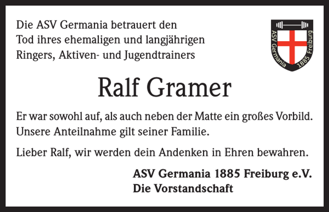 <p>Die ASV Germania betrauert den<br />Tod ihres ehemaligen und langjährigen<br />Ringers, Aktiven- und Jugendtrainers</p><p>Ralf Gramer<br />Er war sowohl auf, als auch neben der Matte ein großes Vorbild.<br />Unsere Anteilnahme gilt seiner Familie.<br />Lieber Ralf, wir werden dein Andenken in Ehren bewahren.<br />ASV Germania 1885 Freiburg e.V.<br />Die Vorstandschaft</p>