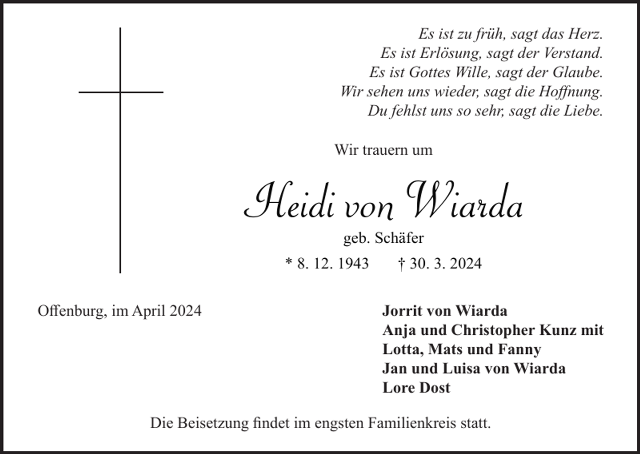 <p>Es ist zu früh, sagt das Herz.<br />Es ist Erlösung, sagt der Verstand.<br />Es ist Gottes Wille, sagt der Glaube.<br />Wir sehen uns wieder, sagt die Hoffnung.<br />Du fehlst uns so sehr, sagt die Liebe.<br />Wir trauern um</p><p>Heidi von Wiarda<br />geb. Schäfer<br />* 8. 12. 1943<br />Offenburg, im April 2024</p><p>† 30. 3. 2024<br />Jorrit von Wiarda<br />Anja und Christopher Kunz mit<br />Lotta, Mats und Fanny<br />Jan und Luisa von Wiarda<br />Lore Dost</p><p>Die Beisetzung findet im engsten Familienkreis statt.</p>