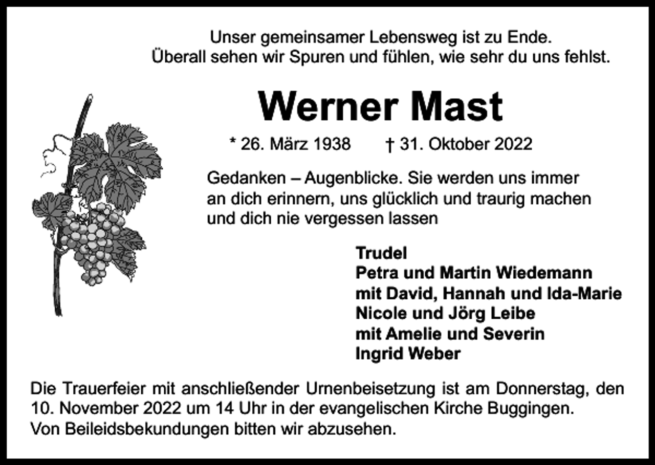 <p>Unser gemeinsamer Lebensweg ist zu Ende.<br />Überall sehen wir Spuren und fühlen, wie sehr du uns fehlst.</p><p>Werner Mast</p><p>* 26. März 1938 † 31. Oktober 2022<br />Gedanken – Augenblicke. Sie werden uns immer<br />an dich erinnern, uns glücklich und traurig machen<br />und dich nie vergessen lassen<br />Trudel<br />Petra und Martin Wiedemann<br />mit David, Hannah und Ida-Marie<br />Nicole und Jörg Leibe<br />mit Amelie und Severin<br />Ingrid Weber<br />Die Trauerfeier mit anschließender Urnenbeisetzung ist am Donnerstag, den<br />10. November 2022 um 14 Uhr in der evangelischen Kirche Buggingen.<br />Von Beileidsbekundungen bitten wir abzusehen.</p>