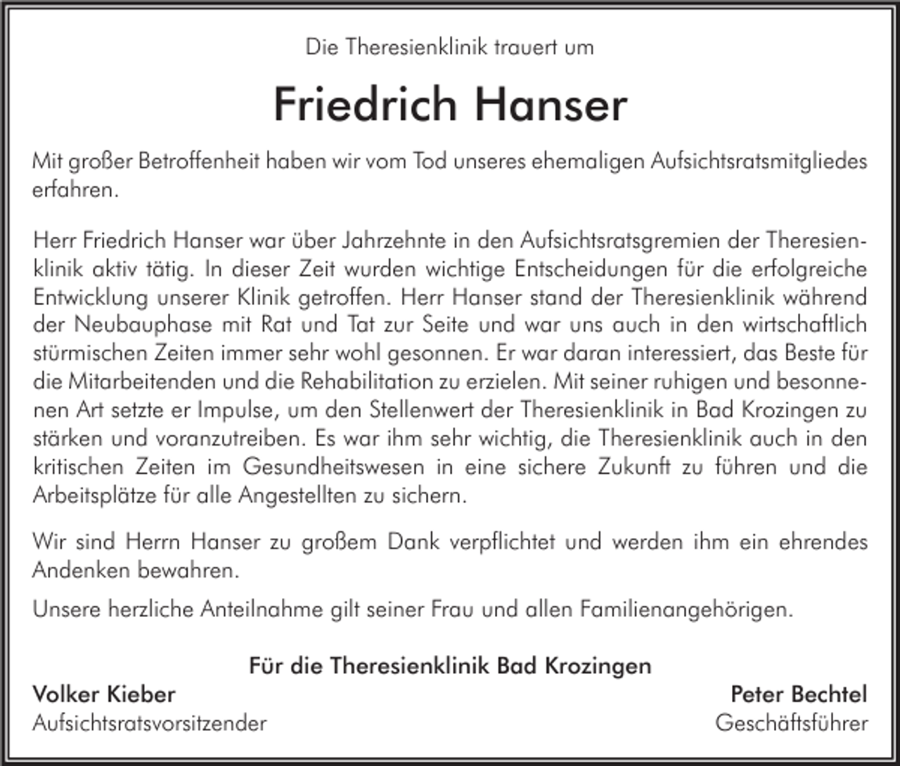 <p>Die Theresienklinik trauert um</p><p>Friedrich Hanser<br />Mit großer Betroffenheit haben wir vom Tod unseres ehemaligen Aufsichtsratsmitgliedes<br />erfahren.</p><p>Herr Friedrich Hanser war über Jahrzehnte in den Aufsichtsratsgremien der Theresienklinik aktiv tätig. In dieser Zeit wurden wichtige Entscheidungen für die erfolgreiche<br />Entwicklung unserer Klinik getroffen. Herr Hanser stand der Theresienklinik während<br />der Neubauphase mit Rat und Tat zur Seite und war uns auch in den wirtschaftlich<br />stürmischen Zeiten immer sehr wohl gesonnen. Er war daran interessiert, das Beste für<br />die Mitarbeitenden und die Rehabilitation zu erzielen. Mit seiner ruhigen und besonnenen Art setzte er Impulse, um den Stellenwert der Theresienklinik in Bad Krozingen zu<br />stärken und voranzutreiben. Es war ihm sehr wichtig, die Theresienklinik auch in den<br />kritischen Zeiten im Gesundheitswesen in eine sichere Zukunft zu führen und die<br />Arbeitsplätze für alle Angestellten zu sichern.<br />Wir sind Herrn Hanser zu großem Dank verpflichtet und werden ihm ein ehrendes<br />Andenken bewahren.<br />Unsere herzliche Anteilnahme gilt seiner Frau und allen Familienangehörigen.<br />Für die Theresienklinik Bad Krozingen<br />Volker Kieber<br />Aufsichtsratsvorsitzender</p><p>Peter Bechtel<br />Geschäftsführer</p>