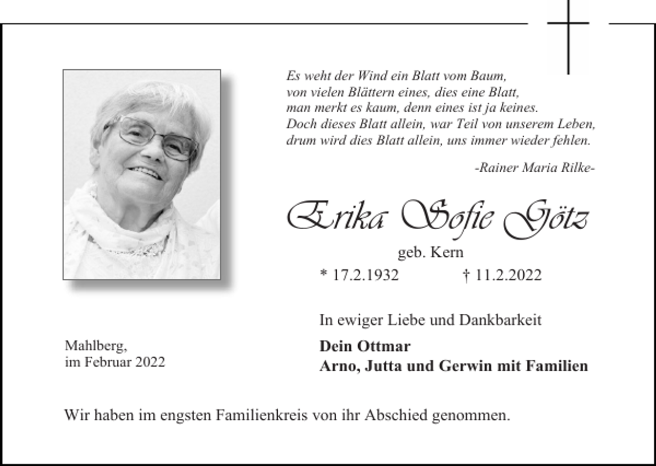 <p>Es weht der Wind ein Blatt vom Baum,<br />von vielen Blättern eines, dies eine Blatt,<br />man merkt es kaum, denn eines ist ja keines.<br />Doch dieses Blatt allein, war Teil von unserem Leben,<br />drum wird dies Blatt allein, uns immer wieder fehlen.<br />-Rainer Maria Rilke-</p><p>Erika Sofie Götz<br />geb. Kern<br />* 17.2.1932<br />† 11.2.2022<br />In ewiger Liebe und Dankbarkeit<br />Mahlberg,<br />im Februar 2022</p><p>Dein Ottmar<br />Arno, Jutta und Gerwin mit Familien</p><p>Wir haben im engsten Familienkreis von ihr Abschied genommen.</p>