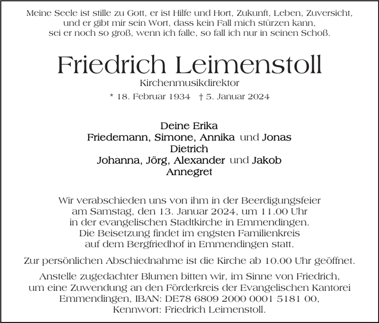 <p>Meine Seele ist stille zu Gott, er ist Hilfe und Hort, Zukunft, Leben, Zuversicht,<br />und er gibt mir sein Wort, dass kein Fall mich stürzen kann,<br />sei er noch so groß, wenn ich falle, so fall ich nur in seinen Schoß.</p><p>Friedrich Leimenstoll<br />Kirchenmusikdirektor</p><p>* 18. Februar 1934 † 5. Januar 2024</p><p>und<br />und</p><p>Wir verabschieden uns von ihm in der Beerdigungsfeier<br />am Samstag, den 13. Januar 2024, um 11.00 Uhr<br />in der evangelischen Stadtkirche in Emmendingen.<br />Die Beisetzung findet im engsten Familienkreis<br />auf dem Bergfriedhof in Emmendingen statt.<br />Zur persönlichen Abschiednahme ist die Kirche ab 10.00 Uhr geöffnet.<br />Anstelle zugedachter Blumen bitten wir, im Sinne von Friedrich,<br />um eine Zuwendung an den Förderkreis der Evangelischen Kantorei<br />Emmendingen, IBAN: DE78 6809 21 5181 00,<br />Kennwort: Friedrich Leimenstoll.</p>