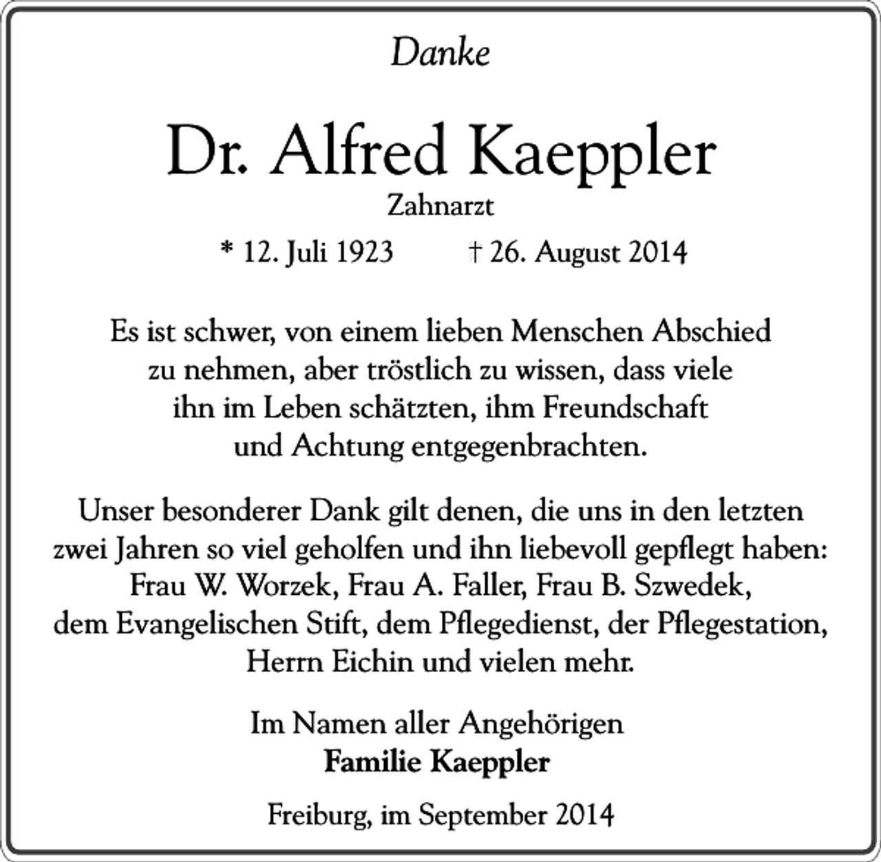 <p>Danke</p><p>Dr. Alfred Kaeppler<br />Zahnarzt</p><p>* 12. Juli 1923</p><p>26. August 2014</p><p>Es ist schwer, von einem lieben Menschen Abschied<br />zu nehmen, aber tröstlich zu wissen, dass viele<br />ihn im Leben schätzten, ihm Freundschaft<br />und Achtung entgegenbrachten.<br />Unser besonderer Dank gilt denen, die uns in den letzten<br />zwei Jahren so viel geholfen und ihn liebevoll gepflegt haben:<br />Frau W. Worzek, Frau A. Faller, Frau B. Szwedek,<br />dem Evangelischen Stift, dem Pflegedienst, der Pflegestation,<br />Herrn Eichin und vielen mehr.<br />Im Namen aller Angehörigen<br />Familie Kaeppler<br />Freiburg, im September 2014</p>