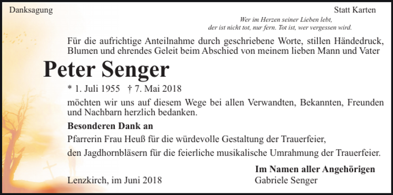 <p>Danksagung</p><p>Statt Karten<br />Wer im Herzen seiner Lieben lebt,<br />der ist nicht tot, nur fern. Tot ist, wer vergessen wird.</p><p>Für die aufrichtige Anteilnahme durch geschriebene Worte, stillen Händedruck,<br />Blumen und ehrendes Geleit beim Abschied von meinem lieben Mann und Vater</p><p>Peter Senger<br />* 1. Juli 1955 † 7. Mai 2018<br />möchten wir uns auf diesem Wege bei allen Verwandten, Bekannten, Freunden<br />und Nachbarn herzlich bedanken.<br />Besonderen Dank an<br />Pfarrerin Frau Heuß für die würdevolle Gestaltung der Trauerfeier,<br />den Jagdhornbläsern für die feierliche musikalische Umrahmung der Trauerfeier.<br />Lenzkirch, im Juni 2018</p><p>Im Namen aller Angehörigen<br />Gabriele Senger</p>