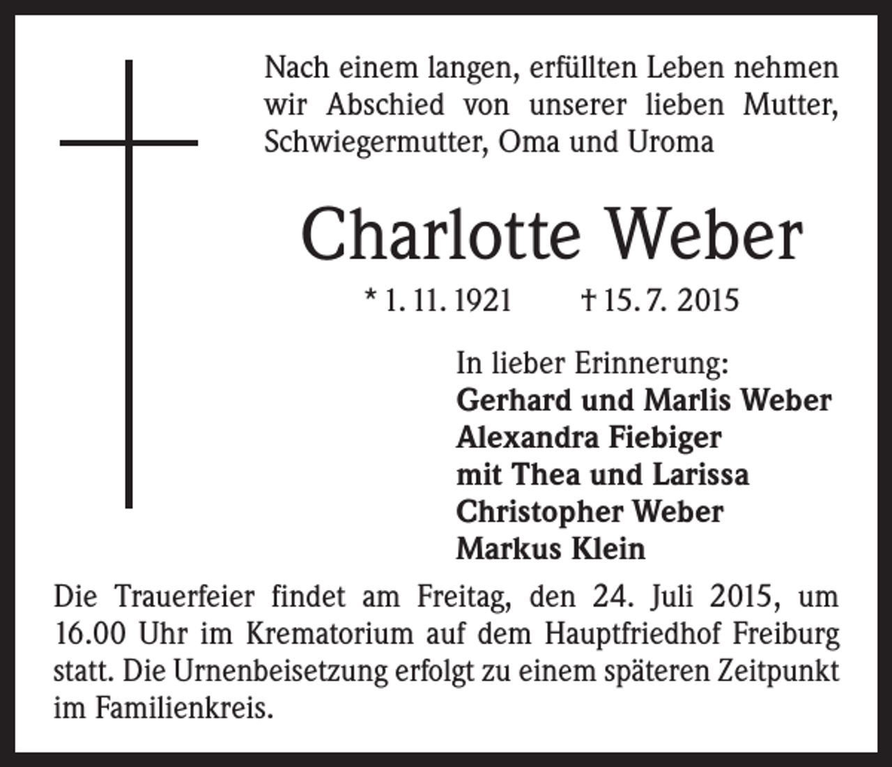 <p>Nach einem langen, erfüllten Leben nehmen<br />wir Abschied von unserer lieben Mutter,<br />Schwiegermutter, Oma und Uroma</p><p>Charlotte Weber<br />* 1. 11. 1921 † 15. 7. 2015<br />In lieber Erinnerung:<br />Gerhard und Marlis Weber<br />Alexandra Fiebiger<br />mit Thea und Larissa<br />Christopher Weber<br />Markus Klein<br />Die Trauerfeier findet am Freitag, den 24. Juli 2015, um<br />16.00 Uhr im Krematorium auf dem Hauptfriedhof ­Freiburg<br />statt. Die Urnenbeisetzung erfolgt zu einem ­späteren Zeitpunkt<br />im Familienkreis.</p>