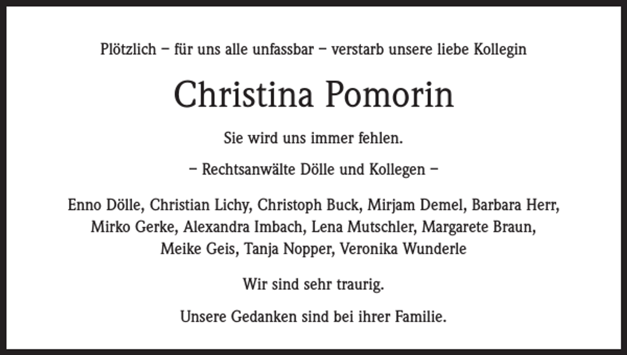 <p>Plötzlich – für uns alle unfassbar – verstarb unsere liebe Kollegin</p><p>Christina Pomorin<br />Sie wird uns immer fehlen.<br />– Rechtsanwälte Dölle und Kollegen –<br />Enno Dölle, Christian Lichy, Christoph Buck, Mirjam Demel, Barbara Herr,<br />Mirko Gerke, Alexandra Imbach, Lena Mutschler, Margarete Braun,<br />Meike Geis, Tanja Nopper, Veronika Wunderle<br />Wir sind sehr traurig.<br />Unsere Gedanken sind bei ihrer Familie.</p>