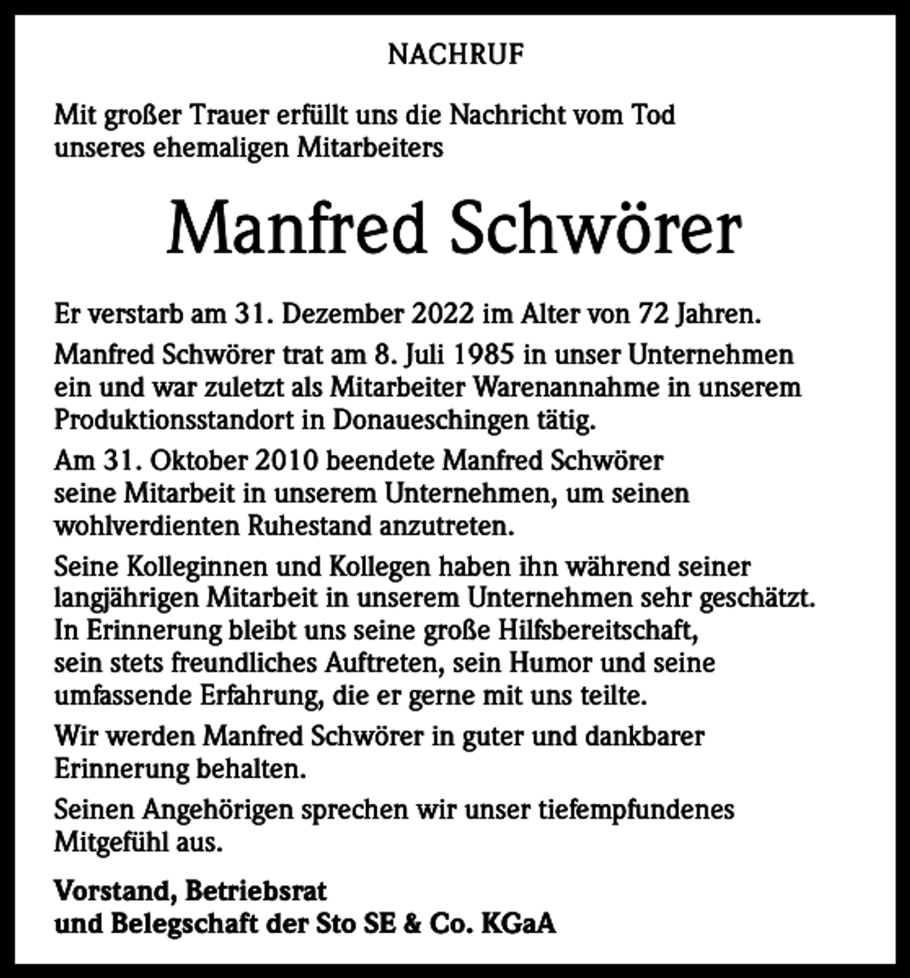 <p>NACHRUF<br />Mit großer Trauer erfüllt uns die Nachricht vom Tod<br />unseres ehemaligen Mitarbeiters</p><p>Manfred Schwörer<br />Er verstarb am 31. Dezember 2022 im Alter von 72 Jahren.<br />Manfred Schwörer trat am 8. Juli 1985 in unser Unternehmen<br />ein und war zuletzt als Mitarbeiter Warenannahme in unserem<br />Produktionsstandort in Donaueschingen tätig.<br />Am 31. Oktober 2010 beendete Manfred Schwörer<br />seine Mitarbeit in unserem Unternehmen, um seinen<br />wohlverdienten Ruhestand anzutreten.<br />Seine Kolleginnen und Kollegen haben ihn während seiner<br />langjährigen Mitarbeit in unserem Unternehmen sehr geschätzt.<br />In Erinnerung bleibt uns seine große Hilfsbereitschaft,<br />sein stets freundliches Auftreten, sein Humor und seine<br />umfassende Erfahrung, die er gerne mit uns teilte.<br />Wir werden Manfred Schwörer in guter und dankbarer<br />Erinnerung behalten.<br />Seinen Angehörigen sprechen wir unser tiefempfundenes<br />Mitgefühl aus.<br />Vorstand, Betriebsrat<br />und Belegschaft der Sto SE &amp; Co. KGaA</p>