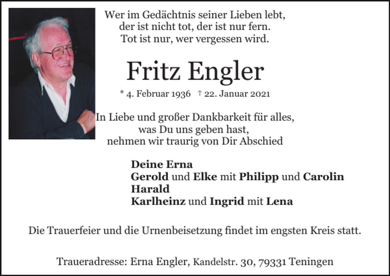 <p>Wer im Gedächtnis seiner Lieben lebt,<br />der ist nicht tot, der ist nur fern.<br />Tot ist nur, wer vergessen wird.</p><p>Fritz Engler<br />* 4. Februar 1936 † 22. Januar 2021</p><p>In Liebe und großer Dankbarkeit für alles,<br />was Du uns geben hast,<br />nehmen wir traurig von Dir Abschied<br />Deine Erna<br />Gerold und Elke mit Philipp und Carolin<br />Harald<br />Karlheinz und Ingrid mit Lena<br />Die Trauerfeier und die Urnenbeisetzung findet im engsten Kreis statt.<br />Traueradresse: Erna Engler, Kandelstr. 30, 79331 Teningen</p>
