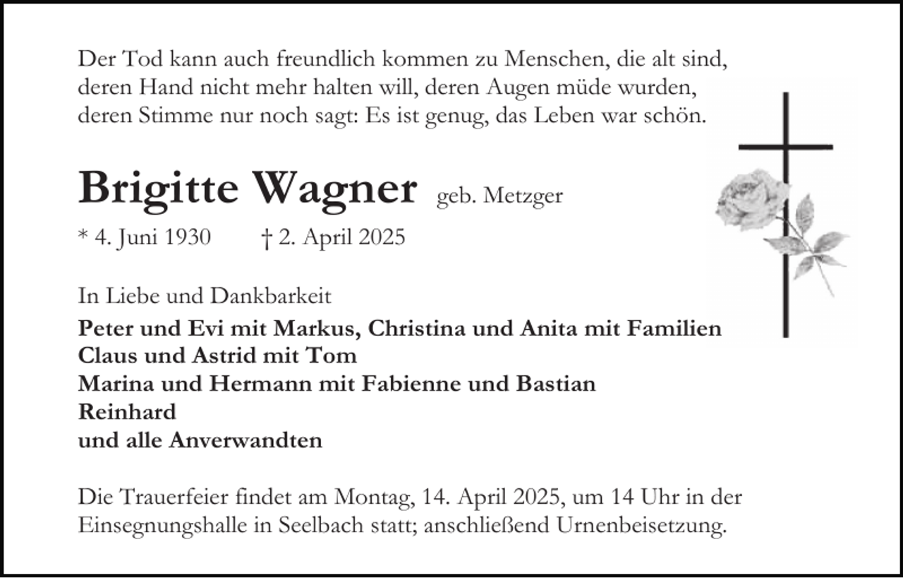 <p>Der Tod kann auch freundlich kommen zu Menschen, die alt sind,<br />deren Hand nicht mehr halten will, deren Augen müde wurden,<br />deren Stimme nur noch sagt: Es ist genug, das Leben war schön.</p><p>Brigitte Wagner<br />* 4. Juni 1930</p><p>geb. Metzger</p><p>† 2. April 2025</p><p>In Liebe und Dankbarkeit<br />Peter und Evi mit Markus, Christina und Anita mit Familien<br />Claus und Astrid mit Tom<br />Marina und Hermann mit Fabienne und Bastian<br />Reinhard<br />und alle Anverwandten<br />Die Trauerfeier findet am Montag, 14. April 2025, um 14 Uhr in der<br />Einsegnungshalle in Seelbach statt; anschließend Urnenbeisetzung.</p>