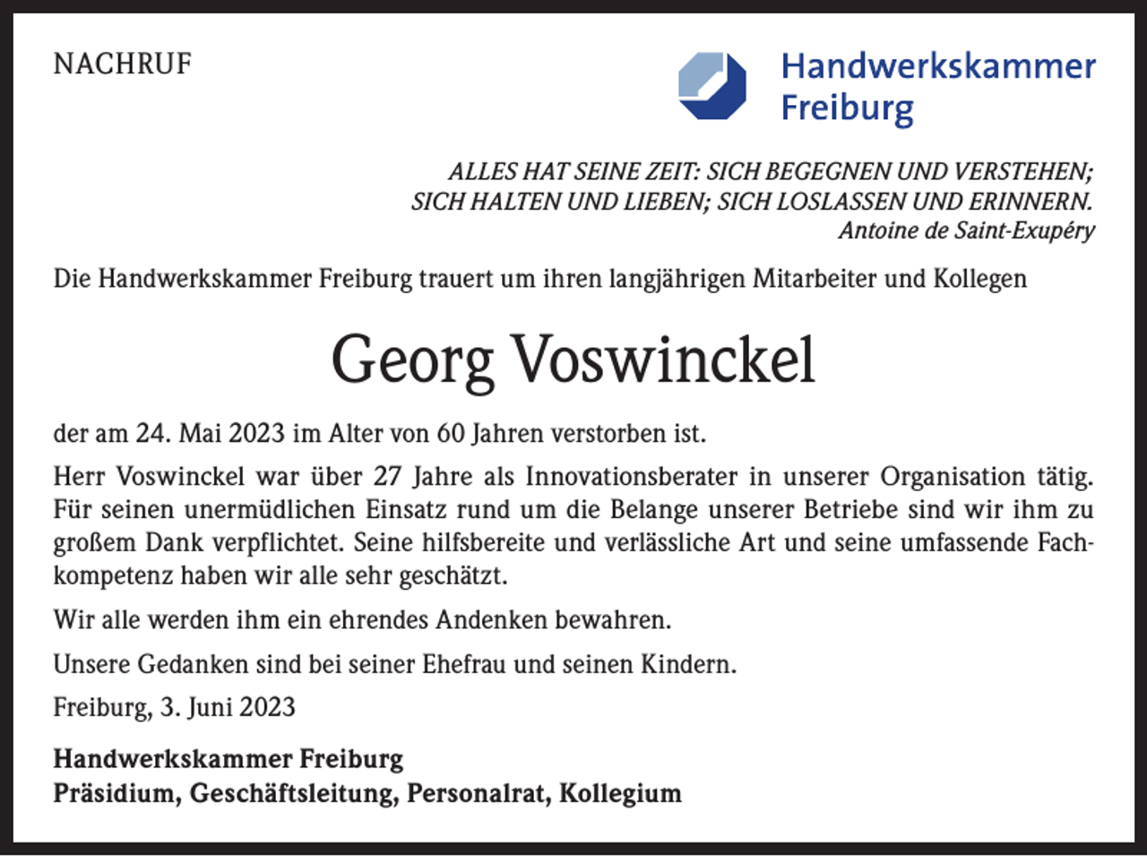 <p>NACHRUF<br />ALLES HAT SEINE ZEIT: SICH BEGEGNEN UND VERSTEHEN;<br />SICH HALTEN UND LIEBEN; SICH LOSLASSEN UND ERINNERN.<br />Antoine de Saint-Exupéry</p><p>Die Handwerkskammer Freiburg trauert um ihren langjährigen Mitarbeiter und Kollegen</p><p>Georg Voswinckel<br />der am 24. Mai 2023 im Alter von 60 Jahren verstorben ist.<br />Herr Voswinckel war über 27 Jahre als Innovationsberater in unserer Organisation tätig.<br />Für seinen unermüdlichen Einsatz rund um die Belange unserer Betriebe sind wir ihm zu<br />großem Dank verpflichtet. Seine hilfsbereite und verlässliche Art und seine umfassende Fachkompetenz haben wir alle sehr geschätzt.<br />Wir alle werden ihm ein ehrendes Andenken bewahren.<br />Unsere Gedanken sind bei seiner Ehefrau und seinen Kindern.<br />Freiburg, 3. Juni 2023<br />Handwerkskammer Freiburg<br />Präsidium, Geschäftsleitung, Personalrat, Kollegium</p>