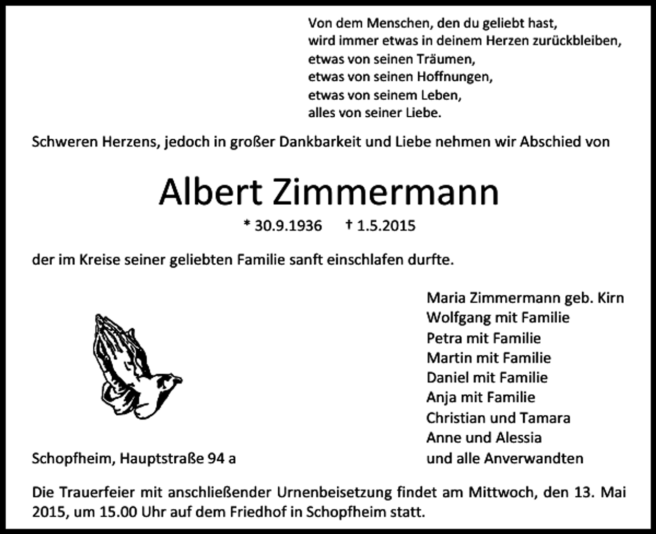 <p>Von dem Menschen, den du geliebt hast,<br />wird immer etwas in deinem Herzen zurückbleiben,<br />etwas von seinen Träumen,<br />etwas von seinen Hoffnungen,<br />etwas von seinem Leben,<br />alles von seiner Liebe.</p><p>Schweren Herzens, jedoch in großer Dankbarkeit und Liebe nehmen wir Abschied von</p><p>Albert Zimmermann<br />* 30.9.1936</p><p>† 1.5.2015</p><p>der im Kreise seiner geliebten Familie sanft einschlafen durfte.</p><p>Schopfheim, Hauptstraße 94 a</p><p>Maria Zimmermann geb. Kirn<br />Wolfgang mit Familie<br />Petra mit Familie<br />Martin mit Familie<br />Daniel mit Familie<br />Anja mit Familie<br />Christian und Tamara<br />Anne und Alessia<br />und alle Anverwandten</p><p>Die Trauerfeier mit anschließender Urnenbeisetzung findet am Mittwoch, den 13. Mai<br />2015, um 15.00 Uhr auf dem Friedhof in Schopfheim statt.</p>