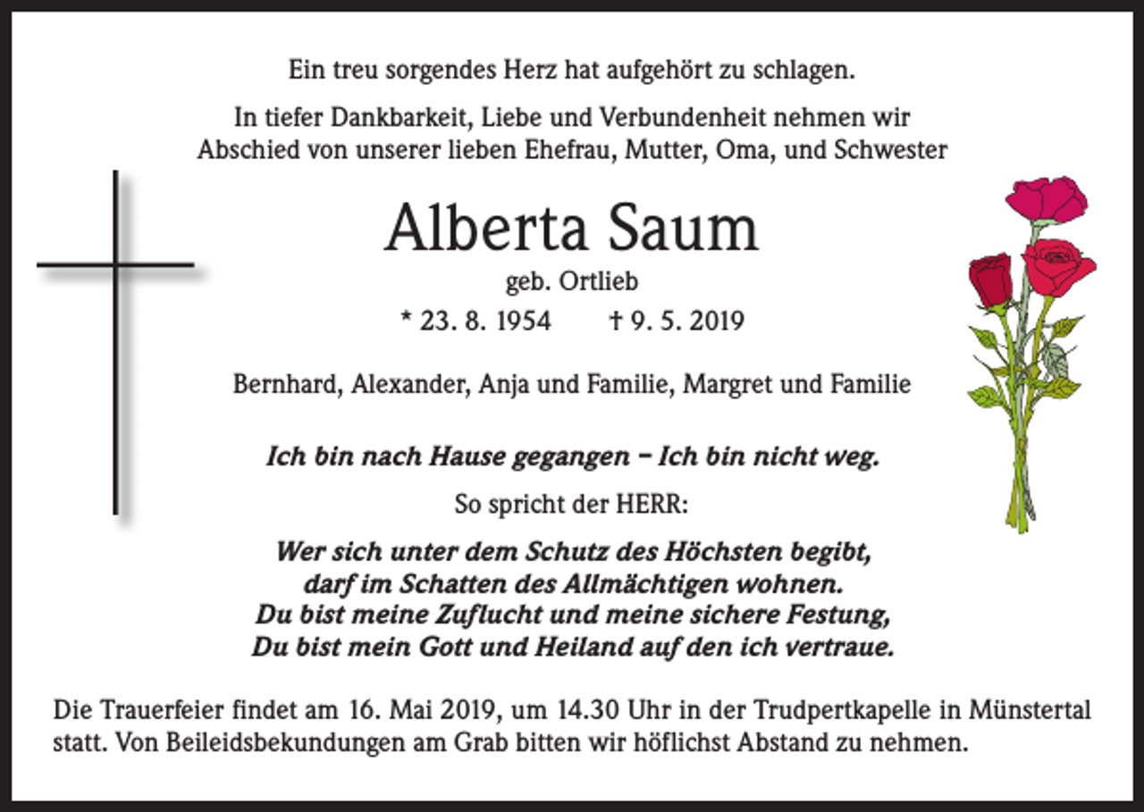<p>Ein treu sorgendes Herz hat aufgehört zu schlagen.<br />In tiefer Dankbarkeit, Liebe und Verbundenheit nehmen wir<br />Abschied von unserer lieben Ehefrau, Mutter, Oma, und Schwester</p><p>Alberta Saum<br />geb. Ortlieb<br />* 23. 8. 1954 † 9. 5. 2019</p><p>Bernhard, Alexander, Anja und Familie, Margret und Familie<br />Ich bin nach Hause gegangen – Ich bin nicht weg.<br />So spricht der HERR:<br />Wer sich unter dem Schutz des Höchsten begibt,<br />darf im Schatten des Allmächtigen wohnen.<br />Du bist meine Zuflucht und meine sichere Festung,<br />Du bist mein Gott und Heiland auf den ich vertraue.<br />Die Trauerfeier findet am 16. Mai 2019, um 14.30 Uhr in der Trudpertkapelle in Münstertal<br />statt. Von Beileidsbekundungen am Grab bitten wir höflichst Abstand zu nehmen.</p>