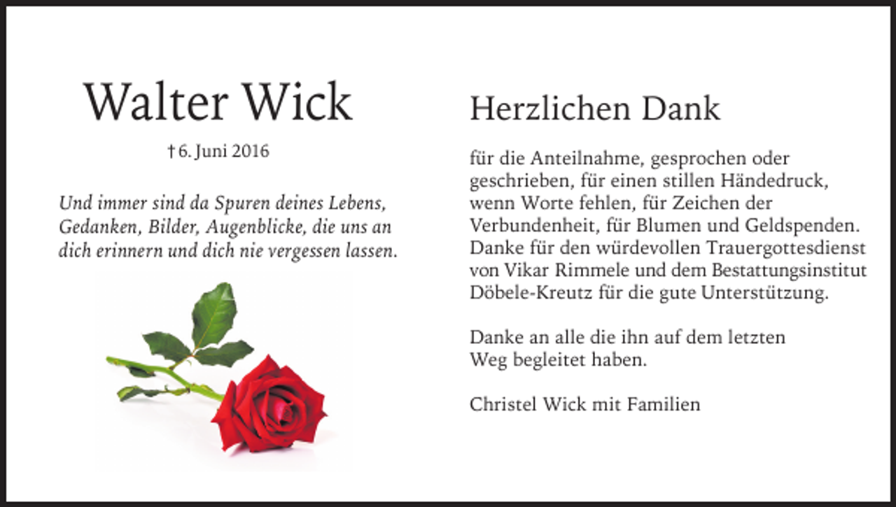<p>Walter Wick<br />† 6. Juni 2016</p><p>Und immer sind da Spuren deines Lebens,<br />Gedanken, Bilder, Augenblicke, die uns an<br />dich erinnern und dich nie vergessen lassen.</p><p>Herzlichen Dank<br />für die Anteilnahme, gesprochen oder<br />geschrieben, für einen stillen Händedruck,<br />wenn Worte fehlen, für Zeichen der<br />Verbundenheit, für Blumen und Geldspenden.<br />Danke für den würdevollen Trauergottesdienst<br />von Vikar Rimmele und dem Bestattungsinstitut<br />Döbele-Kreutz für die gute Unterstützung.<br />Danke an alle die ihn auf dem letzten<br />Weg begleitet haben.<br />Christel Wick mit Familien</p>