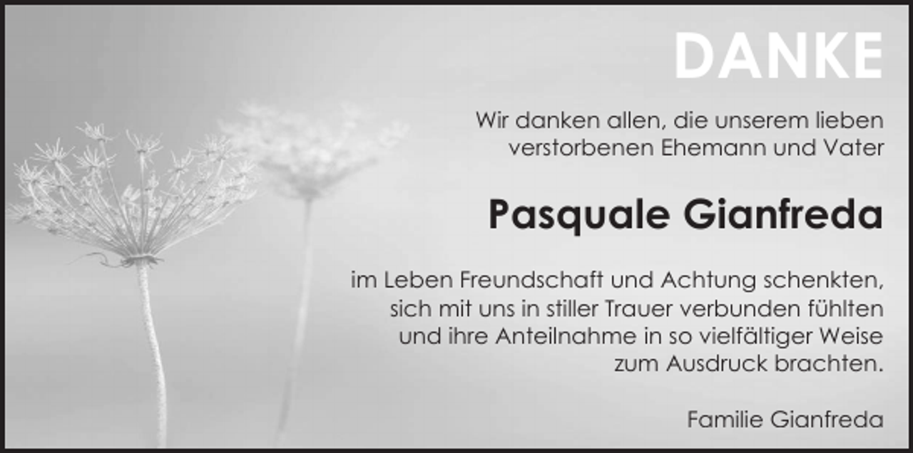 <p>DANKE<br />Wir danken allen, die unserem lieben<br />verstorbenen Ehemann und Vater</p><p>Pasquale Gianfreda<br />im Leben Freundschaft und Achtung schenkten,<br />sich mit uns in stiller Trauer verbunden fühlten<br />und ihre Anteilnahme in so vielfältiger Weise<br />zum Ausdruck brachten.<br />Familie Gianfreda</p>