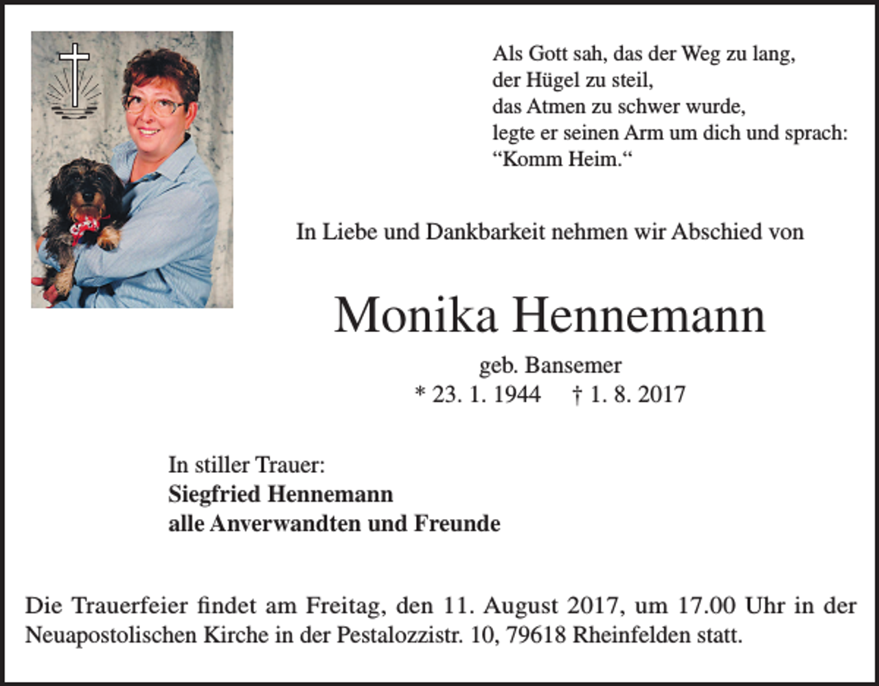 <p>Als Gott sah, das der Weg zu lang,<br />der Hügel zu steil,<br />das Atmen zu schwer wurde,<br />legte er seinen Arm um dich und sprach:<br />“Komm Heim.“</p><p>In Liebe und Dankbarkeit nehmen wir Abschied von</p><p>Monika Hennemann<br />geb. Bansemer<br />* 23. 1. 1944 † 1. 8. 2017<br />In stiller Trauer:<br />Siegfried Hennemann<br />alle Anverwandten und Freunde<br />Die Trauerfeier findet am Freitag, den 11. August 2017, um 17.00 Uhr in der<br />Neuapostolischen Kirche in der Pestalozzistr. 10, 79618 Rheinfelden statt.</p>