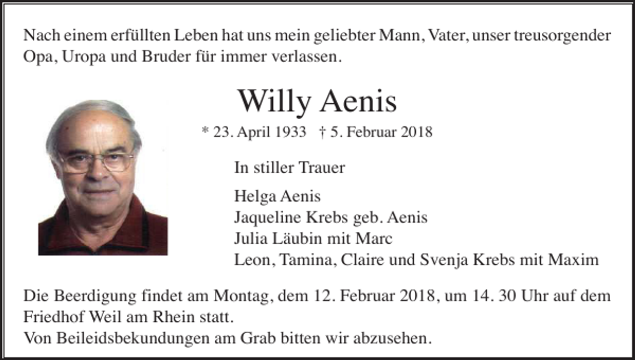 <p>Nach einem erfüllten Leben hat uns mein geliebter Mann, Vater, unser treusorgender<br />Opa, Uropa und Bruder für immer verlassen.</p><p>Willy Aenis<br />* 23. April 1933 † 5. Februar 2018</p><p>In stiller Trauer<br />Helga Aenis<br />Jaqueline Krebs geb. Aenis<br />Julia Läubin mit Marc<br />Leon, Tamina, Claire und Svenja Krebs mit Maxim<br />Die Beerdigung findet am Montag, dem 12. Februar 2018, um 14. 30 Uhr auf dem<br />Friedhof Weil am Rhein statt.<br />Von Beileidsbekundungen am Grab bitten wir abzusehen.</p>