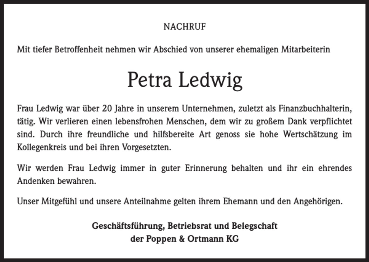 <p>NACHRUF<br />Mit tiefer Betroffenheit nehmen wir Abschied von unserer ehemaligen Mitarbeiterin</p><p>Petra Ledwig<br />Frau Ledwig war über 20 Jahre in unserem Unternehmen, zuletzt als Finanzbuchhalterin,<br />tätig. Wir verlieren einen lebensfrohen Menschen, dem wir zu großem Dank verpflichtet<br />sind. Durch ihre freundliche und hilfsbereite Art genoss sie hohe Wertschätzung im<br />­Kollegenkreis und bei ihren Vorgesetzten.<br />Wir werden Frau Ledwig immer in guter Erinnerung behalten und ihr ein ehrendes<br />­Andenken bewahren.<br />Unser Mitgefühl und unsere Anteilnahme gelten ihrem Ehemann und den Angehörigen.<br />Geschäftsführung, Betriebsrat und Belegschaft<br />der Poppen &amp; Ortmann KG</p>