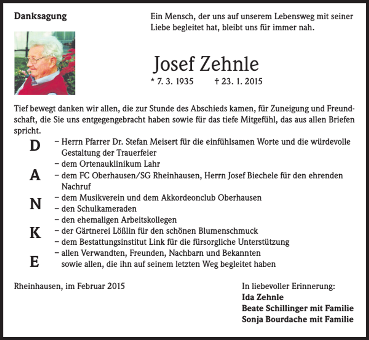 <p>Danksagung</p><p>Ein Mensch, der uns auf unserem Lebensweg mit seiner<br />Liebe begleitet hat, bleibt uns für immer nah.</p><p>Josef Zehnle</p><p>* 7. 3. 1935</p><p>† 23. 1. 2015</p><p>Tief bewegt danken wir allen, die zur Stunde des Abschieds kamen, für Zuneigung und Freundschaft, die Sie uns entgegengebracht haben sowie für das tiefe Mitgefühl, das aus allen Briefen<br />spricht.</p><p>– Herrn Pfarrer Dr. Stefan Meisert für die einfühlsamen Worte und die würdevolle<br />Gestaltung der Trauerfeier</p><p>– dem Ortenauklinikum Lahr</p><p>– dem FC Oberhausen/SG Rheinhausen, Herrn Josef Biechele für den ehrenden<br />Nachruf</p><p>– dem Musikverein und dem Akkordeonclub Oberhausen</p><p>– den Schulkameraden</p><p>– den ehemaligen Arbeitskollegen</p><p>– der Gärtnerei Lößlin für den schönen Blumenschmuck</p><p>– dem Bestattungsinstitut Link für die fürsorgliche Unterstützung</p><p>– allen Verwandten, Freunden, Nachbarn und Bekannten<br />sowie allen, die ihn auf seinem letzten Weg begleitet haben</p><p>D<br />A</p><p>N<br />K<br />E</p><p>Rheinhausen, im Februar 2015</p><p>In liebevoller Erinnerung:<br />Ida Zehnle<br />Beate Schillinger mit Familie<br />Sonja Bourdache mit Familie</p>