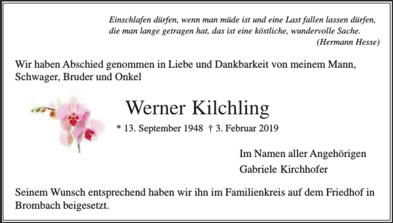 <p>Einschlafen dürfen, wenn man müde ist und eine Last fallen lassen dürfen,<br />die man lange getragen hat, das ist eine köstliche, wundervolle Sache.<br />(Hermann Hesse)</p><p>Wir haben Abschied genommen in Liebe und Dankbarkeit von meinem Mann,<br />Schwager, Bruder und Onkel</p><p>Werner Kilchling<br />* 13. September 1948 † 3. Februar 2019</p><p>Im Namen aller Angehörigen<br />Gabriele Kirchhofer<br />Seinem Wunsch entsprechend haben wir ihn im Familienkreis auf dem Friedhof in<br />Brombach beigesetzt.</p>