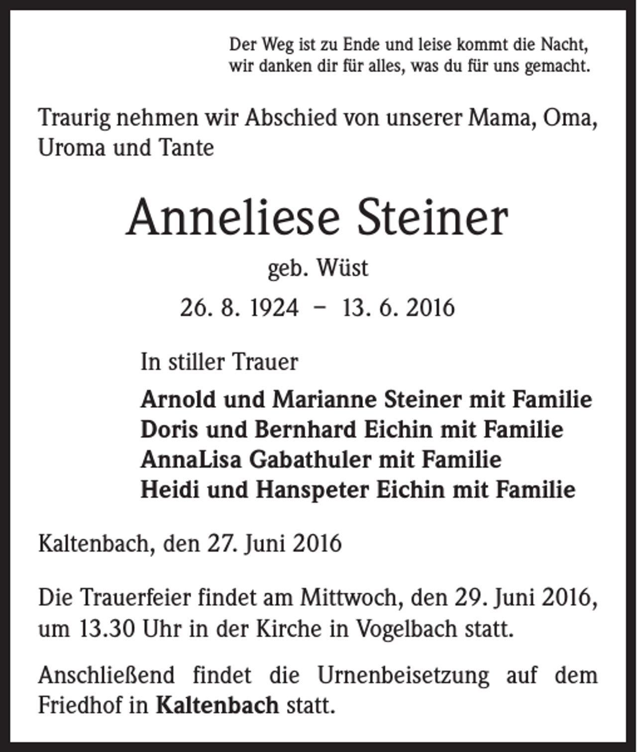 <p>Der Weg ist zu Ende und leise kommt die Nacht,<br />wir danken dir für alles, was du für uns gemacht.</p><p>Traurig nehmen wir Abschied von unserer Mama, Oma,<br />Uroma und Tante</p><p>Anneliese Steiner<br />geb. Wüst<br />26. 8. 1924 – 13. 6. 2016<br />In stiller Trauer<br />Arnold und Marianne Steiner mit Familie<br />Doris und Bernhard Eichin mit Familie<br />AnnaLisa Gabathuler mit Familie<br />Heidi und Hanspeter Eichin mit Familie<br />Kaltenbach, den 27. Juni 2016<br />Die Trauerfeier findet am Mittwoch, den 29. Juni 2016,<br />um 13.30 Uhr in der Kirche in Vogelbach statt.<br />Anschließend findet die Urnenbeisetzung auf dem<br />Friedhof in Kaltenbach statt.</p>