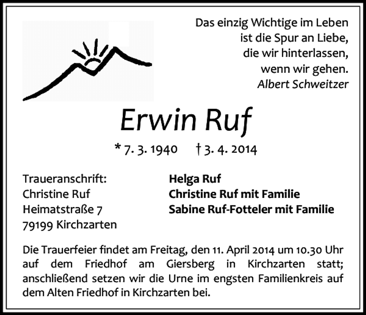 <p>Das einzig Wichtige im Leben<br />ist die Spur an Liebe,<br />die wir hinterlassen,<br />wenn wir gehen.<br />Albert Schweitzer</p><p>Erwin Ruf</p><p>* 7. 3. 1940<br />Traueranschrift:<br />Christine Ruf<br />Heimatstraße 9199 Kirchzarten</p><p>† 3. 4. 2014</p><p>Helga Ruf<br />Christine Ruf mit Familie<br />Sabine Ruf-Fotteler mit Familie</p><p>Die Trauerfeier findet am Freitag, den 11. April 2014 um 10.30 Uhr<br />auf dem Friedhof am Giersberg in Kirchzarten statt;<br />anschließend setzen wir die Urne im engsten Familienkreis auf<br />dem Alten Friedhof in Kirchzarten bei.</p>