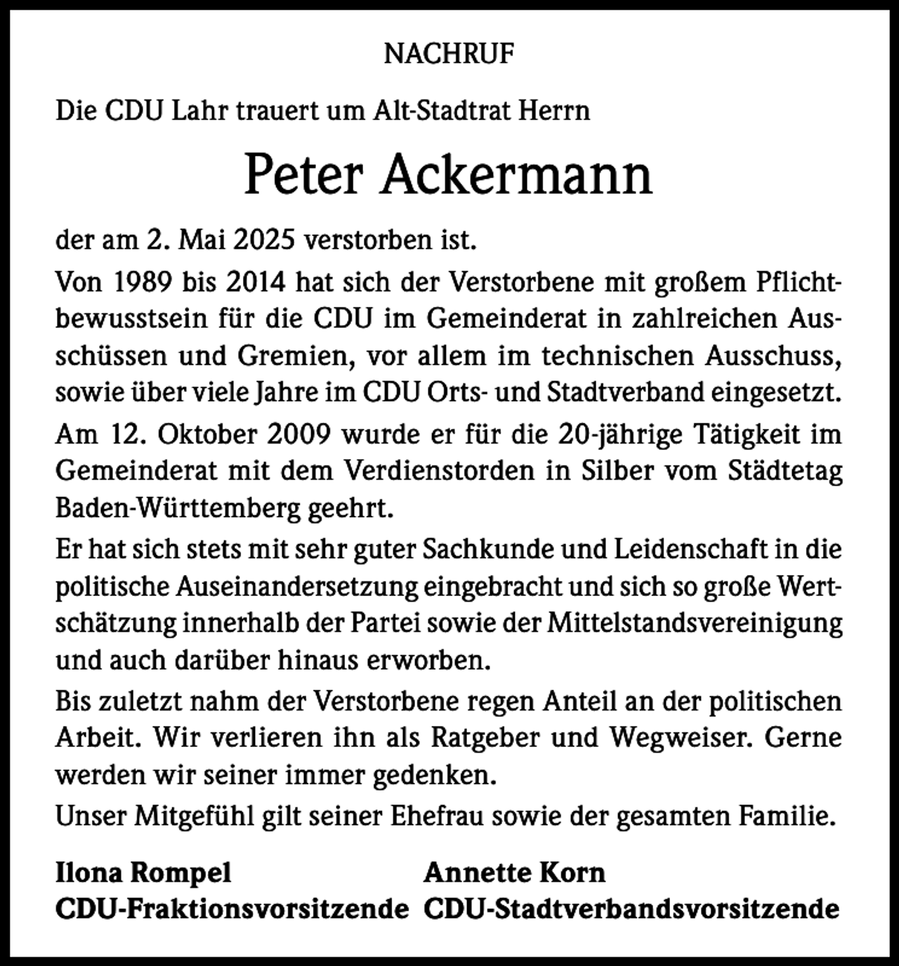 <p>NACHRUF<br />Die CDU Lahr trauert um Alt-Stadtrat Herrn</p><p>Peter Ackermann<br />der am 2. Mai 2025 verstorben ist.<br />Von 1989 bis 2014 hat sich der Verstorbene mit großem Pflichtbewusstsein für die CDU im Gemeinderat in zahlreichen Ausschüssen und Gremien, vor allem im technischen Ausschuss,<br />sowie über viele Jahre im CDU Orts- und Stadtverband eingesetzt.<br />Am 12. Oktober 2009 wurde er für die 20-jährige Tätigkeit im<br />Gemeinderat mit dem Verdienstorden in Silber vom Städtetag<br />Baden-Württemberg geehrt.<br />Er hat sich stets mit sehr guter Sachkunde und Leidenschaft in die<br />politische Auseinandersetzung eingebracht und sich so große Wertschätzung innerhalb der Partei sowie der Mittelstandsvereinigung<br />und auch darüber hinaus erworben.<br />Bis zuletzt nahm der Verstorbene regen Anteil an der politischen<br />Arbeit. Wir verlieren ihn als Ratgeber und Wegweiser. Gerne<br />werden wir seiner immer gedenken.<br />Unser Mitgefühl gilt seiner Ehefrau sowie der gesamten Familie.<br />Ilona Rompel<br />Annette Korn<br />CDU-Fraktionsvorsitzende CDU-Stadtverbandsvorsitzende</p>