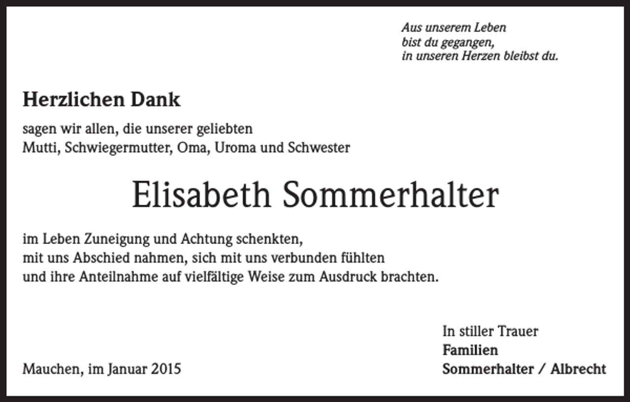 <p>Aus unserem Leben<br />bist du gegangen,<br />in unseren Herzen bleibst du.</p><p>Herzlichen Dank<br />sagen wir allen, die unserer geliebten<br />Mutti, Schwiegermutter, Oma, Uroma und Schwester</p><p>Elisabeth Sommerhalter<br />im Leben Zuneigung und Achtung schenkten,<br />mit uns Abschied nahmen, sich mit uns verbunden fühlten<br />und ihre Anteilnahme auf vielfältige Weise zum Ausdruck brachten.</p><p>Mauchen, im Januar 2015</p><p>In stiller Trauer<br />Familien<br />Sommerhalter / Albrecht</p>