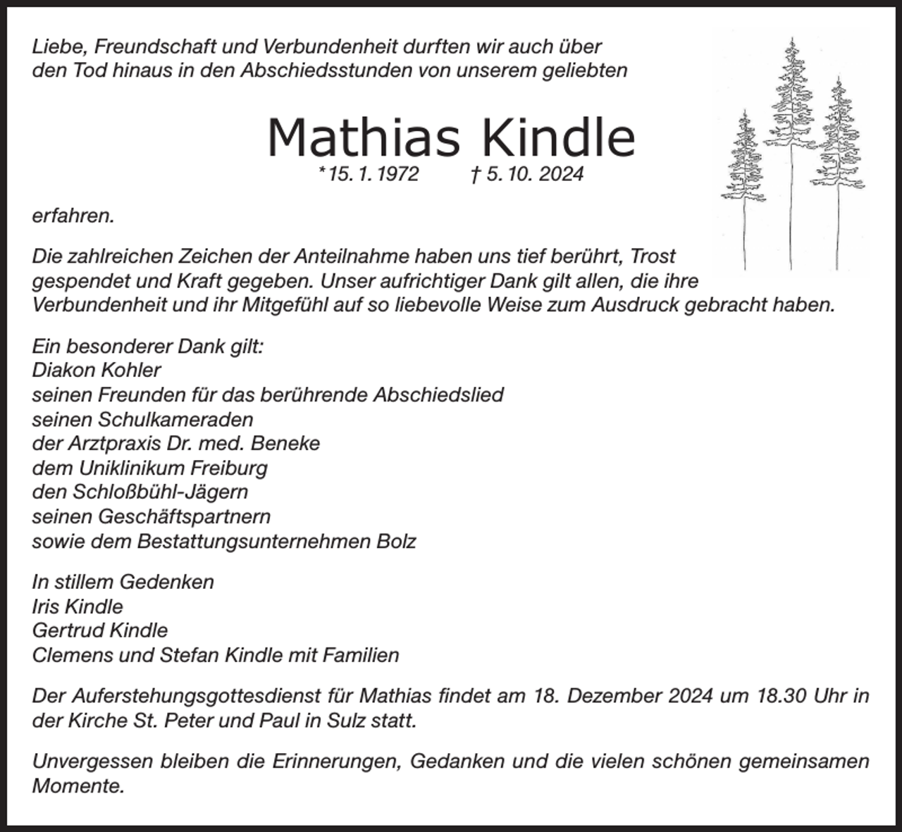 <p>Liebe, Freundschaft und Verbundenheit durften wir auch über<br />den Tod hinaus in den Abschiedsstunden von unserem geliebten</p><p>Mathias Kindle</p><p>Mathias Kindle<br />* 15. 1. 1972</p><p>† 5. 10. 2024</p><p>erfahren.<br />Die zahlreichen Zeichen der Anteilnahme haben uns tief berührt, Trost<br />gespendet und Kraft gegeben. Unser aufrichtiger Dank gilt allen, die ihre<br />Verbundenheit und ihr Mitgefühl auf so liebevolle Weise zum Ausdruck gebracht haben.<br />Ein besonderer Dank gilt:<br />Diakon Kohler<br />seinen Freunden für das berührende Abschiedslied<br />seinen Schulkameraden<br />der Arztpraxis Dr. med. Beneke<br />dem Uniklinikum Freiburg<br />den Schloßbühl-Jägern<br />seinen Geschäftspartnern<br />sowie dem Bestattungsunternehmen Bolz<br />In stillem Gedenken<br />Iris Kindle<br />Gertrud Kindle<br />Clemens und Stefan Kindle mit Familien<br />Der Auferstehungsgottesdienst für Mathias findet am 18. Dezember 2024 um 18.30 Uhr in<br />der Kirche St. Peter und Paul in Sulz statt.<br />Unvergessen bleiben die Erinnerungen, Gedanken und die vielen schönen gemeinsamen<br />Momente.</p>